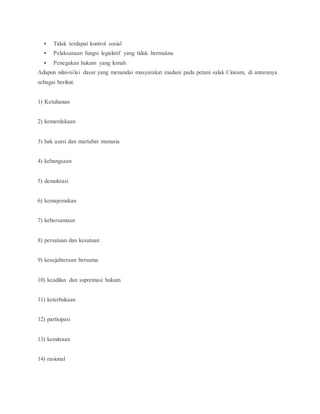  Tidak terdapat kontrol sosial 
 Pelaksanaan fungsi legislatif yang tidak bermakna 
 Penegakan hukum yang lemah 
Adapun nilai-nilai dasar yang menandai masyarakat madani pada petani salak Cineam, di antaranya 
sebagai berikut. 
1) Ketuhanan 
2) kemerdekaan 
3) hak azasi dan martabat manusia 
4) kebangsaan 
5) demokrasi 
6) kemajemukan 
7) kebersamaan 
8) persatuan dan kesatuan 
9) kesejahteraan bersama 
10) keadilan dan supremasi hukum 
11) keterbukaan 
12) partisipasi 
13) kemitraan 
14) rasional 
 