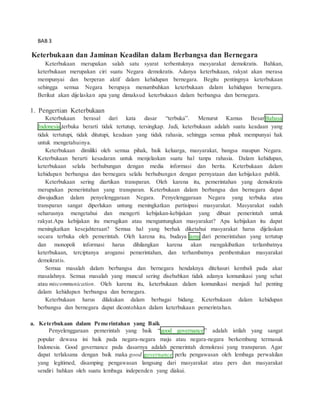 BAB 3 
Keterbukaan dan Jaminan Keadilan dalam Berbangsa dan Bernegara 
Keterbukaan merupakan salah satu syarat terbentuknya mesyarakat demokratis. Bahkan, 
keterbukaan merupakan ciri suatu Negara demokratis. Adanya keterbukaan, rakyat akan merasa 
mempunyai dan berperan aktif dalam kehidupan bernegara. Begitu pentingnya keterbukaan 
sehingga semua Negara berupaya menumbuhkan keterbukaan dalam kehidupan bernegara. 
Berikut akan dijelaskan apa yang dimaksud keterbukaan dalam berbangsa dan bernegara. 
1. Pengertian Keterbukaan 
Keterbukaan berasal dari kata dasar “terbuka”. Menurut Kamus BesarBahasa 
Indonesia,terbuka berarti tidak tertutup, tersingkap. Jadi, keterbukaan adalah suatu keadaan yang 
tidak tertutupi, tidak ditutupi, keadaan yang tidak rahasia, sehingga semua pihak mempunyai hak 
untuk mengetahuinya. 
Keterbukaan dimiliki oleh semua pihak, baik keluarga, masyarakat, bangsa maupun Negara. 
Keterbukaan berarti kesadaran untuk menjelaskan suatu hal tanpa rahasia. Dalam kehidupan, 
keterbukaan selalu berhubungan dengan media informasi dan berita. Keterbukaan dalam 
kehidupan berbangsa dan bernegara selalu berhubungan dengan pernyataan dan kebijakan publik. 
Keterbukaan sering diartikan transparan. Oleh karena itu, pemerintahan yang demokratis 
merupakan pemerintahan yang transparan. Keterbukaan dalam berbangsa dan bernegara dapat 
diwujudkan dalam penyelenggaraan Negara. Penyelenggaraan Negara yang terbuka atau 
transparan sangat diperlukan untung meningkatkan partisipasi masyarakat. Masyarakat sudah 
seharusnya mengetahui dan mengerti kebijakan-kebijakan yang dibuat pemerintah untuk 
rakyat.Apa kebijakan itu merugikan atau menguntungkan masyarakat? Apa kebijakan itu dapat 
meningkatkan kesejahteraan? Semua hal yang berhak diketahui masyarakat harus dijelaskan 
secara terbuka oleh pemerintah. Oleh karena itu, budaya lama dari pemerintahan yang tertutup 
dan monopoli informasi harus dihilangkan karena akan mengakibatkan terlambatnya 
keterbukaan, terciptanya arogansi pemerintahan, dan terhambatnya pembentukan masyarakat 
demokratis. 
Semua masalah dalam berbangsa dan bernegara hendaknya ditelusuri kembali pada akar 
masalahnya. Semua masalah yang muncul sering disebabkan tidak adanya komunikasi yang sehat 
atau miscommunication. Oleh karena itu, keterbukaan dalam komunikasi menjadi hal penting 
dalam kehidupan berbangsa dan bernegara. 
Keterbukaan harus dilakukan dalam berbagai bidang. Keterbukaan dalam kehidupan 
berbangsa dan bernegara dapat dicontohkan dalam keterbukaan pemerintahan. 
a. Keterbukaan dalam Pemerintahan yang Baik 
Penyelenggaraan pemerintah yang baik “good governance” adalah istilah yang sangat 
popular dewasa ini baik pada negara-negara maju atau negara-negara berkembang termasuk 
Indonesia. Good governance pada dasarnya adalah pemerintah demokrasi yang transparan. Agar 
dapat terlaksana dengan baik maka good governance perlu pengawasan oleh lembaga perwakilan 
yang legitimed, disamping pengawasan langsung dari masyarakat atau pers dan masyarakat 
sendiri bahkan oleh suatu lembaga independen yang diakui. 
 