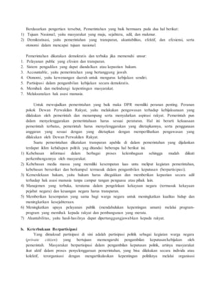 Berdasarkan pengertian tersebut, Pemerintahan yang baik bermuara pada dua hal berikut: 
1) Tujuan Nasional, yaitu masyarakat yang maju, sejahtera, adil, dan makmur. 
2) Demikratisasi, yaitu pemerintahan yang transparan, akuntabilitas, efektif, dan efesiensi, serta 
otonomi dalam mencapai tujuan nasional. 
Pemerintahan dikatakan demokratis dan terbuka jika memenuhi unsur: 
1. Pelayanan public yang efesien dan transparan. 
2. Sistem pengadilan yang dapat diandalkan atau kepastian hukum. 
3. Accountable, yaitu pemerintahan yang bertanggung jawab. 
4. Otonomi, yaitu kewenangan daerah untuk mengurus kebijakan sendiri. 
5. Partisipasi dalam pengambilan kebijakan secara demokratis. 
6. Memihak dan melindungi kepentingan masyarakat. 
7. Melaksanakan hak asasi manusia. 
Untuk mewujudkan pemerintahan yang baik maka DPR memiliki peranan penting. Peranan 
pokok Dewan Perwakilan Rakyat, yaitu melakukan pengawasan terhadap kebijaksanaan yang 
dilakukan oleh pemerintah dan menampung serta menyalurkan aspirasi rakyat. Pemerintah pun 
dalam menyelenggarakan pemerintahaan harus sesuai peraturan. Hal ini berarti kekuasaan 
pemerintah terbatas, pemerintah harus menyelenggarakan yang ditetapkannya, serta penggunaan 
anggaran yang sesuai dengan yang ditetapkan dengan memperlihatkan pengawasan yang 
dilakukan oleh Dewan Perwakilan Rakyat. 
Suatu pemerintahan dikatakan transparan apabila di dalam pemerintahan yang dijalankan 
terdapat iklim kehidupan politik yag ditandai beberapa hal berikut ini. 
1) Kebebasan informasi dalam berbagai proses kelembagaan sehingga mudah diikuti 
perkembangannya oleh masyarakat. 
2) Kebebasan media massa yang memiliki kesempatan luas untu meliput kegiatan pemerintahan, 
kebebasan berserikat dan berkumpul termasuk dalam pengambilan keputusan (berpartisipasi). 
3) Kemerdekaan hukum, yaitu hukum harus ditegakkan dan memberikan kepastian secara adil 
terhadap hak asasi manusia tanpa campur tangan penguasa atau pihak lain. 
4) Manajemen yang terbuka, terutama dalam pengelolaan kekayaan negara (termasuk kekayaan 
pejabat negara) dan keuangan negara harus transparan. 
5) Memberikan kesempatan yang sama bagi warga negara untuk meningkatkan kualitas hidup dan 
meningkatkan kesejahteraan. 
6) Meningkatkan upaya pelayanan publik (mendahulukan kepentingan umum) melalui program-program 
yang memihak kepada rakyat dan pembangunan yang merata. 
7) Akuntabilitas, yaitu hasil-hasilnya dapat dipertanggungjawabkan kepada rakyat. 
b. Keterbukaan Berpartisipasi 
Yang dimaksud partisipasi di sini adalah partisipasi politik sebagai kegiatan warga negara 
(private citizen) yang bertujuan memengaruhi pengambilan keputusan/kebijakan oleh 
pemerintah. Masyarakat berpartisipasi dalam pengambilan keputusan politik, artinya masyarakat 
ikut aktif dalam proses penyelenggaraan pemerintahan, yang bisa dilakukan secara individu atau 
kolektif, terorganisasi dengan mengartikulasikan kepentingan politiknya melalui organisasi 
 