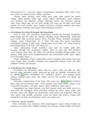kemasyarakatan (civil society)atau dengan mengagregasikan kepentingan politik melalui partai-partai 
politik atau langsung melalui lembaga perwakilan. 
Sekarang tingkat partisipasi rakyat melalui partai politik cukup aspiratif dan terbuka 
sehingga tingkat partisipasi politik tinggi, sebagai indikator dikembangkan system multipartai 
yang demokratis dan independen sehingga pelaksanaan pemilu yang berasaskan langsung, 
umum, bebas, rahasia, jujur, dan adil dalam memilih wakil rakyat dan elit politik seperti pemilu 
presiden dan wakil presiden secara langsung benar-benar merupakan partisipasi aktif rakyat 
dalam kehidupan berbangsa dan bernegara dapat berlangsung demokratis. 
c. Keterbukaan Berserikat, Berkumpul, dan Berpendapat 
Pasal 28 UUD 1945 menyatakan, “Kemerdekaan berserikat dan berkumpul mengeluarkan 
pikiran dengan lisan dan tulisan dan sebagainya ditetapkan dengan undang-undang”. Berdasarkan 
pasal tersebut maka pemerintah bersama Dewan Perwakilan Rakyat menetapkan perundangan-undangan, 
seperti Undang-Undang No. 9 Tahun 1998 yang berisi tentang kemerdekaan 
menyampaikan pendapat di muka umum, Undang-Undang No.24 Tahun 1997 tentang Penyiaran, 
dan Undang-Undang No.40 Tahun 1999 tentang Pers. 
Semua undang-undang tersebut memberikan ruang gerak dan keadilan publik dalam 
berserikat, berkumpul dan mengeluarkan pendapat. Selain itu, rakyat juga diberi kebebasan 
secara langsung, umum, bebas, dan rahasia, serta adil dalam memberikan pendapat (pilihan ) atau 
dukungan politik untuk meraih kedudukan/kekuasaan atau jabatan-jabatan politik seperti anggota 
Dewan Perwakilan Rakyat. 
Dengan diberlakukan berbagai undang-undang tersebut merupakan bukti jaminan akan peran 
warga Negara dalam berserikat, berkumpul, dan mengeluarkan pendapat secara adil dalam 
kehidupan berbangsa dan bernegara. 
d. Kemerdekaan Pers/ Media Massa 
Kemerdekaan per dimaksudkan supaya tidak ada campur tangan dari pihak luar untuk 
intervensi dalam menentukan standar professional dan kode etik jurnalistik. Kemerdekaan pers 
ini diperlukan agar dalam memberitakan dan memberikan informasi serta pendapat kepada 
pembaca, pendengar dapat akurat, tidak ambigu, adil dan tidak memihak, serta objektif, dan 
komprehensip. 
Berdasarkan Undang-Undang No.40 Tahun 1999, sistem pers diIndonesia diberi kebebasan 
dalam istilah lain “Kemerdekaan Pres”. Sistem perizinan yang berbe lit dicabut sehingga semua 
orang berhak menerbitkan surat kabar, majalah, tabloid, pemberitaan ilmiah lainnya. 
Sesungguhnya, bagi bangsa Indonesia yang ideal mengenai system pers adalah system pers 
yang bebas dan bertanggung jawab berdasarkan ideology dan culture bangsa sendiri, yaitu 
Pancasila. Berita yang diangkat dan diinformasikan adalah berita yang berdasarkan fakta dan 
benar adanya yang mendidik, memberikan control dan hiburan bagi pembaca sehingga tidak 
menimbulkan keresahan dan pembohongan publik yang simpang siur. 
2. Pengertian Jaminan Keadilan 
Selain keterbukaan atau transparansi dalam penyelenggaraan negara, jaminan keadilan pun 
merupakan hal penting dalam kehidupan bernegara dan berbangsa. Jamilan keadilan ini berkaitan 
 