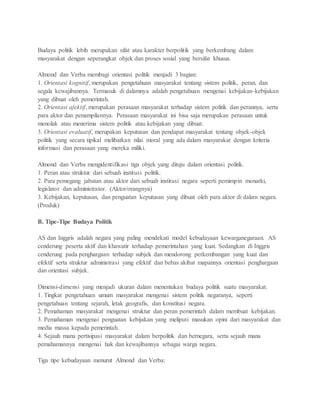 Budaya politik lebih merupakan sifat atau karakter berpolitik yang berkembang dalam 
masyarakat dengan seperangkat objek dan proses sosial yang bersifat khusus. 
Almond dan Verba membagi orientasi politik menjadi 3 bagian: 
1. Orientasi kognitif, merupakan pengetahuan masyarakat tentang sistem politik, peran, dan 
segala kewajibannya. Termasuk di dalamnya adalah pengetahuan mengenai kebijakan-kebijakan 
yang dibuat oleh pemerintah. 
2. Orientasi afektif, merupakan perasaan masyarakat terhadap sistem politik dan perannya, serta 
para aktor dan penampilannya. Perasaan masyarakat ini bisa saja merupakan perasaan untuk 
menolak atau menerima sistem politik atau kebijakan yang dibuat. 
3. Orientasi evaluatif, merupakan keputusan dan pendapat masyarakat tentang objek-objek 
politik yang secara tipikal melibatkan nilai moral yang ada dalam masyarakat dengan kriteria 
informasi dan perasaan yang mereka miliki. 
Almond dan Verba mengidentifikasi tiga objek yang dituju dalam orientasi politik. 
1. Peran atau struktur dari sebuah institusi politik. 
2. Para pemegang jabatan atau aktor dari sebuah institusi negara seperti pemimpin monarki, 
legislator dan administrator. (Aktor/orangnya) 
3. Kebijakan, keputusan, dan penguatan keputusan yang dibuat oleh para aktor di dalam negara. 
(Produk) 
B. Tipe-Tipe Budaya Politik 
AS dan Inggris adalah negara yang paling mendekati model kebudayaan kewarganegaraan. AS 
cenderung peserta aktif dan khawatir terhadap pemerintahan yang kuat. Sedangkan di Inggris 
cenderung pada penghargaan terhadap subjek dan mendorong perkembangan yang kuat dan 
efektif serta struktur administrasi yang efektif dan bebas akibat mapannya orientasi penghargaan 
dan orientasi subjek. 
Dimensi-dimensi yang menjadi ukuran dalam menentukan budaya politik suatu masyarakat. 
1. Tingkat pengetahuan umum masyarakat mengenai sistem politik negaranya, seperti 
pengetahuan tentang sejarah, letak geografis, dan konstitusi negara. 
2. Pemahaman masyarakat mengenai struktur dan peran pemerintah dalam membuat kebijakan. 
3. Pemahaman mengenai penguatan kebijakan yang meliputi masukan opini dari masyarakat dan 
media massa kepada pemerintah. 
4. Sejauh mana pertisipasi masyarakat dalam berpolitik dan bernegara, serta sejauh mana 
pemahamannya mengenai hak dan kewajibannya sebagai warga negara. 
Tiga tipe kebudayaan menurut Almond dan Verba: 
 