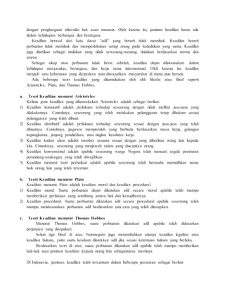 dengan penghargaan nilai-nilai hak asasi manusia. Oleh karena itu, jaminan keadilan harus ada 
dalam kehidupan berbangsa dan bernegara. 
Keadilan berasal dari kata dasar “adil” yang berarti tidak memihak. Keadilan berarti 
perbuatan tidak memihak dan memperlakukan setiap orang pada kedudukan yang sama. Keadilan 
juga diartikan sebagai tindakan yang tidak sewenang-wenang, tindakan berdasarkan norma dan 
aturan. 
Sebagai sikap atau perbuatan tidak berat sebelah, keadilan dapat dilaksanakan dalam 
kehidupan masyarakat, bernegara, dan kerja sama internasional. Oleh karena itu, keadilan 
menjadi satu keharusan yang diciptakan atau diwujudkan masyarakat di mana pun berada. 
Ada beberapa teori keadilan yang dikemukakan oleh ahli filsafat atau filsuf seperti 
Aristoteles, Plato, dan Thomas Hobbes. 
a. Teori Keadilan menurut Aristoteles 
Kelima jenis keadilan yang dikemukakan Aristoteles adalah sebagai berikut: 
1) Keadilan komutatif adalah perlakuan terhadap seseorang dengan tidak melihat jasa-jasa yang 
dilakukannya. Contohnya, seseorang yang telah melakukan pelanggaran tetap dihukum sesuai 
pelanggaran yang telah dibuat. 
2) Keadilan distributif adalah perlakuan terhadap seseorang sesuai dengan jasa-jasa yang telah 
dibuatnya. Contohnya, pegawai memperoleh yang berbeda berdasarkan masa kerja, golongan 
kepangkatan, jenjang pendidikan, atau tingkat kesulitan kerja. 
3) Keadilan kodrat alam adalah member sesuatu sesuai dengan yang diberikan orang lain kepada 
kita. Contohnya, seseorang yang menjawab salam yang diucapkan orang. 
4) Keadilan konvensional adalah apabila seseorang warga Negara telah menaati segala peraturan 
perundang-undangan yang telah diwajibkan. 
5) Keadilan menurut teori perbaikan adalah apabila seseorang telah berusaha memulihkan nama 
baik orang lain yang telah tercemar. 
b. Teori Keadilan menurut Plato 
Keadilan menurut Plato adalah keadilan moral dan keadilan procedural. 
1) Keadilan moral. Suatu perbuatan dapat dikatakan adil secara moral apabila telah mampu 
memberikan perlakuan yang seimbang antara hak dan kewajibannya. 
2) Keadilan procedural. Suatu perbuatan dikatakan adil secara procedural apabila seseorang telah 
mampu melaksanakan perbuatan adil berdasarkan tata cara yang telah diterapkan. 
c. Teori Keadilan menurut Thomas Hobbes 
Menurut Thomas Hobbes, suatu perbuatan dikatakan adil apabila telah didasarkan 
perjanjian yang disepakati. 
Selain tiga filsuf di atas, Notonegoro juga menambahkan adanya keadilan legalitas atau 
keadilan hukum, yaitu suatu keadaan dikatakan adil jika sesuai ketentuan hukum yang berlaku. 
Berdasarkan teori di atas, suatu perbuatan dikatakan adil apabila telah mampu memberikan 
hak-hak atau jaminan keadilan kepada orang lain sebagaimana mestinya. 
Di Indonesia, jaminan keadilan telah tercantum dalam beberapa peraturan sebagai berikut 
 