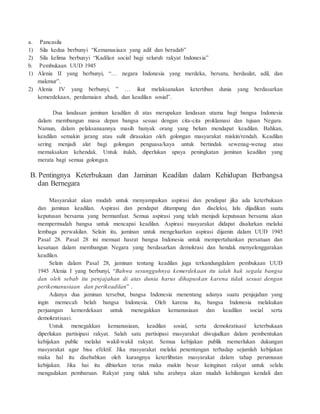 a. Pancasila 
1) Sila kedua berbunyi “Kemanus iaa n yang adil dan beradab” 
2) Sila kelima berbunyi “Kadila n social bagi seluruh rakyat Indones ia” 
b. Pembukaan UUD 1945 
1) Alenia II yang berbunyi, “… negara Indonesia yang merdeka, bersatu, berdaulat, adil, dan 
makmur”. 
2) Alenia IV yang berbunyi, ” … ikut melaksanakan ketertiban dunia yang berdasarkan 
kemerdekaa n, perdamaia n abadi, dan keadila n sosial”. 
Dua landasan jaminan keadilan di atas merupakan landasan utama bagi bangsa Indonesia 
dalam membangun masa depan bangsa sesuai dengan cita-cita proklamasi dan tujuan Negara. 
Namun, dalam pelaksanaannya masih banyak orang yang belum mendapat keadilan. Bahkan, 
keadilan semakin jarang atau sulit dirasakan oleh golongan masyarakat miskin/rendah. Keadilan 
sering menjadi alat bagi golongan penguasa/kaya untuk bertindak sewenag-wenag atau 
memaksakan kehendak. Untuk itulah, diperlukan upaya peningkatan jaminan keadilan yang 
merata bagi semua golongan. 
B. Pentingnya Keterbukaan dan Jaminan Keadilan dalam Kehidupan Berbangsa 
dan Bernegara 
Masyarakat akan mudah untuk menyampaikan aspirasi dan pendapat jika ada keterbukaan 
dan jaminan keadilan. Aspirasi dan pendapat ditampung dan diseleksi, lalu dijadikan suatu 
keputusan bersama yang bermanfaat. Semua aspirasi yang telah menjadi keputusan bersama akan 
mempermudah bangsa untuk mencapai keadilan. Aspirasi masyarakat didapat disalurkan melalui 
lembaga perwakilan. Selain itu, jaminan untuk mengeluarkan aspirasi dijamin dalam UUD 1945 
Pasal 28. Pasal 28 ini memuat hasrat bangsa Indonesia untuk mempertahankan persatuan dan 
kesatuan dalam membangun Negara yang berdasarkan demokrasi dan hendak menyelenggarakan 
keadilan. 
Selain dalam Pasal 28, jaminan tentang keadilan juga terkandungdalam pembukaan UUD 
1945 Alenia I yang berbunyi, “Bahwa sesungguhnya kemerdekaan itu ialah hak segala bangsa 
dan oleh sebab itu penjajahan di atas dunia harus dihapuskan karena tidak sesuai dengan 
perikemanusiaan dan perikeadilan” . 
Adanya dua jaminan tersebut, bangsa Indonesia menentang adanya suatu penjajahan yang 
ingin memecah belah bangsa Indonesia. Oleh karena itu, bangsa Indonesia melakukan 
perjuangan kemerdekaan untuk menegakkan kemanusiaan dan keadilan social serta 
demokratisasi. 
Untuk menegakkan kemanusiaan, keadilan sosial, serta demokratisasi/ keterbukaan 
diperlukan partisipasi rakyat. Salah satu partisipasi masyarakat diwujudkan dalam pembentukan 
kebijakan public melalui wakil-wakil rakyat. Semua kebijakan publik memerlukan dukungan 
masyarakat agar bisa efektif. Jika masyarakat melalui penentangan terhadap sejumlah kebijakan 
maka hal itu disebabkan oleh kurangnya keterlibatan masyarakat dalam tahap perumusan 
kebijakan. Jika hai itu dibiarkan terus maka makin besar keinginan rakyat untuk selalu 
mengadakan pembaruan. Rakyat yang tidak tahu arahnya akan mudah kehilangan kendali dan 
 