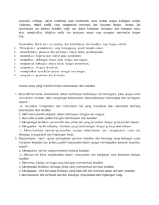 emosional sehingga rakyat cenderung ingin membentuk suatu wadah dengan kebijakan sendiri. 
Akibatnya, timbul konflik yang mengancam persatuan dan kesatuan bangsa. Namun, jika 
keterbukaan dan jaminan keadilan selalu ada dalam kehidupan berbangsa dan bernegara maka 
akan menghasilkan kebijakan public dan peraturan umum yang mengatur masyarakat dengan 
baik. 
Berdasarkan hal di atas, arti penting dari keterbukaan dan keadilan bagi bangsa adalah 
1. Menciptakan pemerintahan yang bertanggung jawab kepada rakyat; 
2. menumbuhkan prakarsa dan partisipasi rakyat dalam pembangunan; 
3. memperkuat kepercayaan rakyat pada pemerintah; 
4. memperkuat dukungan rakyat pada bangsa dan negara; 
5. mempererat hubungan antara rakyat dengan pemerintah; 
6. memperkuat Negara demokrasi; 
7. meningkatkan rasa kebersamaan sebagai satu bangsa; 
8. memperkuat persatuan dan kesatuan. 
Bentuk sikap yang mencerminkan keterbukaan dan keadilan 
1. Apresiatif terhadap keterbukaan dalam kehidupan berbangsa dan bernegara, yaitu upaya untuk 
memahami, menilai, dan menghargai keterbukaan dalamkehidupan berbangsa dan bernegara, 
seperti : 
a. berusaha mengetahui dan memahami hal yang mendasar atau elementer tentrang 
keterbukaan dan keadilan. 
b. Aktif mencermati kebijakan dalam kehidupan bangsa dan negara. 
c. Berusaha menilai perkembangan keterbukaan dan keadilan 
d. Menghargai tindakan pemerintah atau pihak lain yang konsisten dengan prinsip keterbukaan 
e. Mengajukan keritik terhadap tindakan yang bertentangan dengan prinsip keterbukaan 
f. Menumbuhkan danmempromosikan budaya keterbukaan dan transparansi mulai dari 
keluarga, masyarakat dan lingkungan kerja. 
2. Berpartisipasi dalam upaya peningkatan jaminan keadilan dari lembaga yang bertugas untuk 
menjamin keadilan dan prilaku positif masyarakat dalam upaya meningkatkan jaminan keadilan, 
seperti : 
a. Mengetahui hal-hal yangnmendasar tentang keadilan 
b. Mencermati fakta ketidakadilan dalam masyarakat dan kebijakan yang berkaitan dengan 
keadilan 
c. Memantau kinerja lembaga yang bertugas memberikan keadilan 
d. Menghargai tindakan berbagai pihak yang memperkuat jaminan keadilan 
e. Mengajukan kritik terhadap tindakan yang tidak adil dan mencari solusi jaminan keadilan 
f. Membiasakan diri bertindak adil dari keluarga, masyarakat dan lingkungan kerja. 
 