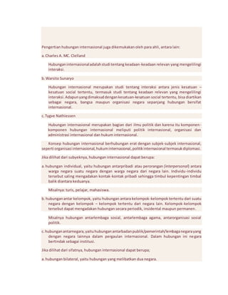 Pengertian hubungan internasional juga dikemukakan oleh para ahli, antara lain: 
a. Charles A. MC. Clelland 
Hubungan internasional adalah studi tentang keadaan-keadaan relevan yang mengelilingi 
interaksi. 
b. Warsito Sunaryo 
Hubungan internasional merupakan studi tentang interaksi antara jenis kesatuan – 
kesatuan social tertentu, termasuk studi tentang keadaan relevan yang mengelilingi 
interaksi. Adapun yang dimaksud dengan kesatuan-kesatuan social tertentu, bisa diartikan 
sebagai negara, bangsa maupun organisasi negara sepanjang hubungan bersifat 
internasional. 
c. Tygve Nathiessen 
Hubungan internasional merupakan bagian dari ilmu politik dan karena itu komponen-komponen 
hubungan internasional meliputi politik internasional, organisasi dan 
administrasi internasional dan hukum internasional. 
Konsep hubungan internasional berhubungan erat dengan subjek-subjek internasional, 
seperti organisasi internasional, hukum internasional, politik internasional termasuk diplomasi. 
Jika dilihat dari subyeknya, hubungan internasional dapat berupa: 
a. hubungan individual, yaitu hubungan antarpribadi atau perorangan (interpersonal) antara 
warga negara suatu negara dengan warga negara dari negara lain. Individu-individu 
tersebut saling mengadakan kontak-kontak pribadi sehingga timbul kepentingan timbal 
balik diantara keduanya. 
Misalnya: turis, pelajar, mahasiswa. 
b. hubungan antar kelompok, yaitu hubungan antara kelompok-kelompok tertentu dari suatu 
negara dengan kelompok – kelompok tertentu dari negara lain. Kelompok-kelompok 
tersebut dapat mengadakan hubungan secara periodik, insidental maupun permanen. 
Misalnya hubungan antarlembaga sosial, antarlembaga agama, antarorganisasi sosial 
politik. 
c. hubungan antarnegara, yaitu hubungan antarbadan publik/pemerintah/lembaga negara yang 
dengan negara lainnya dalam pergaulan internasional. Dalam hubungan ini ne gara 
bertindak sebagai institusi. 
Jika dilihat dari sifatnya, hubungan internasional dapat berupa; 
a. hubungan bilateral, yaitu hubungan yang melibatkan dua negara. 
 