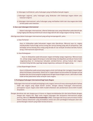 b. Hubungan multilateral, yaitu hubungan yang melibatkan banyak negara 
c. Hubungan regional, yaitu hubungan yang dilakukan oleh beberapa negara dalam satu 
kawasan (region) 
d. Hubungan internasional, yaitu hubungan yang melibatkan lebih dari dua negara dan tidak 
terikat pada suatu kawasan. 
2. Asas-asas hubungan internasional 
Dalam hubungan internasional, dikenal beberapa asas yang didasarkan pada daerah dan 
ruang lingkup berlakunya ketentuan hukum bagi daerah dan warga negara masing-masing. 
Ada tiga asas dalam hubungan internasional yang saling mempengaruhi, yaitu: 
a. Asas Teritorial 
Asas ini didasarkan pada kekuasaan negara atas daerahnya. Menurut asas ini, negara 
melaksanakan hukum bagi semua orang dan semua barang yang ada di wilayahnya. Jadi 
terhadap semua barang atau orang yang berada di luar wilayah tersebut berlaku hukum 
asing ( internasional sepenuhnya) 
b. Asas Kebangsaan 
Asas ini didasarkan pada kekuasaan negara terhadap warga negaranya. Menurut asas 
ini, setiap warga negara dimanapun ia berada tetap mendapatkan perlakuan hukum dari 
negaranya.Asas ini mempunyai kekuatan extraterritorial, artinya hukum dari negara 
tersebut tetap berlaku juga bagi warga negaranya, walaupun di negara asing. 
c. Asas Kepentingan Umum 
Asas ini didasarkan pada wewenang negara untuk melindungi dan mengatur kepentingan 
dalam kehidupan masyarakat. Dalam hal ini negara dapat menyesuaikan diri dengan semua 
keadaan dan peristiwa yang bersangkut paut dengan kepentingan umum. Jadi hukum tidak 
tidak terikat pada batas-batas wilayah suatu negara. 
3. Pentingnya hubungan internasional bagi Suatu Negara 
Hubungan Internasioal menjadi penting bagi suatu negara, karena di masa sekarang diyakini bahwa 
tidak ada negara yang dapat berdiri sendiri. Dengan adanya hubungan internasional, 
pencapaian tujuan negara akan lebih mudah dilakukan dan perdamaian dunia lebih mudah 
diciptakan. 
Dengan demikian tak satu bangsa pun di dunia ini dapat membebaskan diri dari keterlibatan dengan 
bangsa dan negara lain. Bagi suatu negara hubungan dan kerjasama internasional sangat 
penting. Menurut Mochtar Kusumaatmadja (1982), hubungan dan kerja sama tersebut timbul 
karena adanya kebutuhan yang disebabkan antara lain oleh pembagian kekayaan alam dan 
perkembangan industri yang tidak merata di dunia. 
 