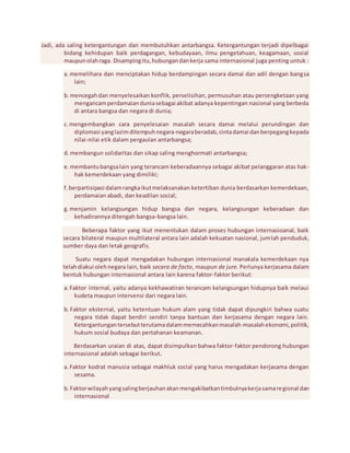 Jadi, ada saling ketergantungan dan membutuhkan antarbangsa. Ketergantungan terjadi dipelbagai 
bidang kehidupan baik perdagangan, kebudayaan, ilmu pengetahuan, keagamaan, sosial 
maupun olah raga. Disamping itu, hubungan dan kerja sama internasional juga penting untuk : 
a. memelihara dan menciptakan hidup berdampingan secara damai dan adil dengan bangsa 
lain; 
b. mencegah dan menyelesaikan konflik, perselisihan, permusuhan atau persengketaan yang 
mengancam perdamaian dunia sebagai akibat adanya kepentingan nasional yang berbeda 
di antara bangsa dan negara di dunia; 
c. mengembangkan cara penyelesaian masalah secara damai melalui perundingan dan 
diplomasi yang lazim ditempuh negara-negara beradab, cinta damai dan berpegang kepada 
nilai-nilai etik dalam pergaulan antarbangsa; 
d. membangun solidaritas dan sikap saling menghormati antarbangsa; 
e. membantu bangsa lain yang terancam keberadaannya sebagai akibat pelanggaran atas hak-hak 
kemerdekaan yang dimiliki; 
f. berpartisipasi dalam rangka ikut melaksanakan ketertiban dunia berdasarkan kemerdekaan, 
perdamaian abadi, dan keadilan social; 
g. menjamin kelangsungan hidup bangsa dan negara, kelangsungan keberadaan dan 
kehadirannya ditengah bangsa-bangsa lain. 
Beberapa faktor yang ikut menentukan dalam proses hubungan internasioanal, baik 
secara bilateral maupun multilateral antara lain adalah kekuatan nasional, jumlah penduduk, 
sumber daya dan letak geografis. 
Suatu negara dapat mengadakan hubungan internasional manakala kemerdekaan nya 
telah diakui oleh negara lain, baik secara de facto, maupun de jure. Perlunya kerjasama dalam 
bentuk hubungan internasional antara lain karena faktor-faktor berikut: 
a. Faktor internal, yaitu adanya kekhawatiran terancam kelangsungan hidupnya baik melaui 
kudeta maupun intervensi dari negara lain. 
b. Faktor eksternal, yaitu ketentuan hukum alam yang tidak dapat dipungkiri bahwa suatu 
negara tidak dapat berdiri sendiri tanpa bantuan dan kerjasama dengan negara lain. 
Ketergantungan tersebut terutama dalam memecahkan masalah-masalah ekonomi, politik, 
hukum sosial budaya dan pertahanan keamanan. 
Berdasarkan uraian di atas, dapat disimpulkan bahwa faktor-faktor pendorong hubungan 
internasional adalah sebagai berikut. 
a. Faktor kodrat manusia sebagai makhluk social yang harus mengadakan kerjasama dengan 
sesama. 
b. Faktor wilayah yang saling berjauhan akan mengakibatkan timbulnya kerja sama regional dan 
internasional 
 