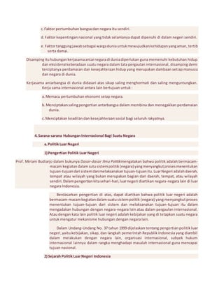 c. Faktor pertumbuhan bangsa dan negara itu sendiri. 
d. Faktor kepentingan nasional yang tidak selamanya dapat dipenuhi di dalam negeri sendiri. 
e. Faktor tanggung jawab sebagai warga dunia untuk mewujudkan kehidupan yang aman, tertib 
serta damai. 
Disamping itu hubungan kerjasama antar negara di dunia diperlukan guna memenuhi kebutuhan hidup 
dan eksistensi keberadaan suatu negara dalam tata pergaulan internasional, disamping demi 
terciptanya perdamaian dan kesejahteraan hidup yang merupakan dambaan setiap manusia 
dan negara di dunia. 
Kerjasama antarbangsa di dunia didasari atas sikap saling menghormati dan saling menguntungkan. 
Kerja sama internasional antara lain bertujuan untuk : 
a. Memacu pertumbuhan ekonomi seiap negara. 
b. Menciptakan saling pengertian antarbangsa dalam membina dan menegakkan perdamaian 
dunia. 
c. Menciptakan keadilan dan kesejahteraan sosial bagi seluruh rakyatnya. 
4. Sarana-sarana Hubungan Internasional Bagi Suatu Negara 
a. Politik Luar Negeri 
1) Pengertian Politik Luar Negeri 
Prof. Miriam Budiarjo dalam bukunya Dasar-dasar Ilmu Politikmengatakan bahwa politik adalah bermacam-macam 
kegiatan dalam sutu sistem politik (negara) yang menyangkut proses menentukan 
tujuan-tujuan dari sistem dan melaksanakan tujuan-tujuan itu. Luar Negeri adalah daerah, 
tempat atau wilayah yang bukan merupakan bagian dari daerah, tempat, atau wilayah 
sendiri. Dalam pengertian kita sehari-hari, luar negeri diartikan negara-negara lain di luar 
negara Indonesia. 
Berdasarkan pengertian di atas, dapat diartikan bahwa politik luar negeri adalah 
bermacam-macam kegiatan dalam suatu sistem politik (negara) yang menyangkut proses 
menentukan tujuan-tujuan dari sistem dan melaksanakan tujuan-tujuan itu dalam 
mengadakan hubungan dengan negara-negara lain atau dalam pergaulan internasional. 
Atau dengan kata lain politik luar negeri adalah kebijakan yang di tetapkan suatu negara 
untuk mengatur mekanisme hubungan dengan negara lain. 
Dalam Undang-Undang No. 37 tahun 1999 dijelaskan tentang pengertian politik luar 
negeri, yaitu kebijakan, sikap, dan langkah pemerintah Republik Indonesia yang diambil 
dalam melakukan dengan negara lain, organisasi internasional, subyek hukum 
internasional lainnya dalam rangka menghadapi masalah internasional guna mencapai 
tujuan nasional. 
2) Sejarah Politik Luar Negeri Indonesia 
 