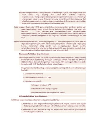 Politik luar negeri Indonesia merupakan hasil perkembangan sejarah ketatanegaraan selama 
kurun waktu yang panjang. Pada tahun-tahun pertama berdirinya, 
negara Indonesia menghadapi persoalan yang penting, antara lain usaha konsolidasi bagi 
kelangsungan hidup negara. Ancaman terhadap kemerdekaan Indonesia datang dari 
pihak Belanda yang ingin kembali menjajah negara Indonesia. Ancaman ini, menyebabkan 
pemerintah Indonesiamerumuskan politik luar negerinya. 
Pada tanggal 2 September 1948, pemerintah Indonesiamengumumkan pendirian politik luar 
negerinya dihadapan badan pekerja Komite Nasional Indonesia Pusat yang antara lain 
berbunyi : “….. tetapi mestikah kita, bangsa Indonesia yang memperjuangkan 
kemerdekaan bangsa dan negara kita hanya harus memilih antara pro – Rusia atau pro – 
Amerika ? Apakah tak ada pendirian lain yang harus kita ambil dalam mengejar cita-cita 
kita”. 
Pemerintah berpendapat bahwa pendirian yang harus kita ambil adalah pendirian untuk menjadi 
objek dalam pertarungan politik internasional, tetapi harus tetap menjadi subjek yang 
berhak menentukan sikap sendiri dan memperjuangkan tujuan sendiri, 
yaitu Indonesiamerdeka seluruhnya. Keterangan inilah yang kemudian menjadi dasar 
pertimbangan politik luar negeriIndonesia yang bebas dan aktif. 
3) Landasan Politik Luar Negeri Indonesia 
Landasan pelaksanaan politik luar negeri RepublikIndonesia tertuang dalam Undang-Undang 
Nomor 37 Tahun 1999 tentang Hubungan Luar Negeri. Dalam pasal 2 UU No. 37 Tahun 
1999 dinyatakan bahwa hubungan luar negeri dan politik luar negeri didasarkan pada 
Pancasila, UUD 1945, dan Garis-Garis Besar haluan Negara. 
Dengan demikian Landasan bagi pelaksanaan politik luar negeri Indonesia adalah sebagai 
berikut : 
a. Landasan idiil : Pancasila 
b. Landasan Konstitusional : UUD 1945 
c. Landasan operasional : 
- Ketetapan-Ketetapan MPR 
- Kebijakan Presiden berupa Keppres 
- Kebijakan Menlu antara lain peraturan Menlu 
4) Tujuan Politik Luar Negeri Indonesia 
Politik luar negeri Indonesia antara lain bertujuan sebagai berikut : 
a. Pembentukan satu negara Indonesia yang berbentuk negara kesatuan dan negara 
kebangsaan yang demokrasi dengan wilayah kekuasaan dari sabang sampai merauke. 
b. Pembentukan satu masyarakat yang adil dan makmur materialo dan spiritual dalam 
wadah negara kesatuan RI. 
 