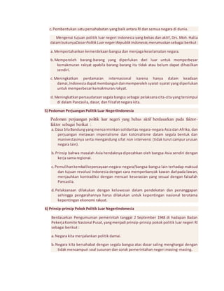 c. Pembentukan satu persahabatan yang baik antara RI dan semua negara di dunia. 
Mengenai tujuan politik luar negeri Indonesia yang bebas dan aktif, Drs. Moh. Hatta 
dalam bukunyaDasar Politik Luar negeri Republik Indonesia,merumuskan sebagai berikut : 
a. Mempertahankan kemerdekaan bangsa dan menjaga keselamatan negara. 
b. Memperoleh barang-barang yang diperlukan dari luar untuk memperbesar 
kemakmuran rakyat apabila barang-barang itu tidak atau belum dapat dihasilkan 
sendiri. 
c. Meningkatkan perdamaian internasional karena hanya dalam keadaan 
damai, Indonesia dapat membangun dan memperoleh syarat-syarat yang diperlukan 
untuk memperbesar kemakmuran rakyat. 
d. Meningkatkan persaudaraan segala bangsa sebagai pelaksana cita-cita yang tersimpul 
di dalam Pancasila, dasar, dan filsafat negara kita. 
5) Pedoman Perjuangan Politik Luar NegeriIndonesia 
Pedoman perjuangan politik luar negeri yang bebas aktif berdasarkan pada faktor-faktor 
sebagai berikut : 
a. Dasa Sila Bandung yang mencerminkan solidaritas negara-negara Asia dan Afrika, dan 
perjuangan melawan imperialisme dan kolonialisme dalam segala bentuk dan 
manivestasinya serta mengandung sifat non intervensi (tidak turut campur urusan 
negara lain). 
b. Prinsip bahwa masalah Asia hendaknya dipecahkan oleh bangsa Asia sendiri dengan 
kerja sama regional. 
c. Pemulihan kembali kepercayaan negara-negara/bangsa-bangsa lain terhadap maksud 
dan tujuan revolusi Indonesia dengan cara memperbanyak kawan daripada lawan, 
menjauhkan kontradiksi dengan mencari keserasian yang sesuai dengan falsafah 
Pancasila. 
d. Pelaksanaan dilakukan dengan keluwesan dalam pendekatan dan penanggapan 
sehingga pengarahannya harus dilakukan untuk kepentingan nasional terutama 
kepentingan ekonomi rakyat. 
6) Prinsip-prinsip Pokok Politik Luar NegeriIndonesia 
Berdasarkan Pengumuman pemerintah tanggal 2 September 1948 di hadapan Badan 
Pekerja Komite Nasional Pusat, yang menjadi prinsip-prinsip pokok politik luar negeri RI 
sebagai berikut : 
a. Negara kita menjalankan politik damai. 
b. Negara kita bersahabat dengan segala bangsa atas dasar saling menghargai dengan 
tidak mencampuri soal susunan dan corak pemerintahan negeri masing-masing. 
 