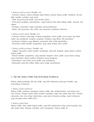 1. Budaya politik parokial. Memiliki ciri: 
- Frekuensi orientasi mereka terhadap empat dimensi penentu budaya politik mendekati nol atau 
tidak memiliki perhatian sama sekali. 
- Tidak ada peran-peran politik yang bersifat khusus. 
- Peran-peran pemimpin masyarakatnya sangat berperan baik dalam bidang politik, ekonomi, dan 
religius. 
- Partisipasi masyarakat sangat bergantung pada pemimpinnya 
- Dianut oleh masyarakat suku Afrika atau masyarakat pedalaman Indonesia. 
2. Budaya politik subjek. Memiliki ciri: 
- Frekuensi orientasi yang tinggi terhadap pengetahuan sistem politik secara umum dan objek 
output atau pemahaman mengenai penguatan kebijakan yang dibuat oleh pemerintah. 
- Pembuatan kebijakan yang dilakukan pemerintah tidak terlalu diperhatikan. 
- Masyarakat sudah memiliki pengetahuan yang cukup tentang sistem politik. 
3. Budaya politik partisipan. Memiliki cirri: 
- Anggota masyarakat sudah memiliki pemahaman yang baik mengenai empat dimensi penentu 
budaya politik. 
- Mereka memiliki pengetahuan yang memadai mengenai sistem politik secara umum tentang 
peran pemerintah dalam membuat kebijakan beserta penguatan. 
- Berpartisipasi aktif dalam proses politik yang berlangsung. 
- Masyarakat sudah ikut terlibat dalam sistem politik pemerintahan. 
C. Tipe-Tipe Budaya Politik Yang Berkembang di Indonesia 
Berikut adalah pembagian tipe-tipe politik yang lebih didasarkan pada gaya berplitik yang 
berkembang di Indonesia. 
1. Budaya politik tradisional 
Budaya politik tradisional merupakan budaya politik yang memprioritaskan satu budaya dari 
etnis tertentu. Sebagai contoh, ketika Soeharto memimpin negeri kita selama lebih dari 3 dekade, 
masyarakat etnis Jawa cukup mendominasi pusat-pusat kekuasaan penting, seperti kekuasaan 
yang ada dalam tubuh ABRI (TNI). 
2. Budaya politik Islam 
Budaya politik Islam adalah budaya politik yang lebih mendasarkan idenya pada keyakinan dan 
nilai agama Islam. Biasanya kelompok santri mempelopori budaya politik ini. 
 