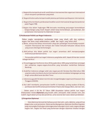 c. Negara kita memperkuat sendi-sendi hokum internasional dan organisasi internasional 
untuk menjamin perdamaian yang kekal. 
d. Negara kita berusaha mempermudah jalannya pertukaran pembayaran internasional. 
e. Negara kita membantu pelaksanaan keadilan social internasional dengan berpedoman 
pada Piagam PBB. 
f. Negara kita dalam lingkungan PBB berusaha menokong perjuangan kemerdekaan 
bangsa-bangsa yang masih dijajah sebab tanpa kemerdekaan, persaudaraan, dan 
perdamaian internasional itu tidak akan tercapai. 
7) Pelaksanaan Politik Luar Negeri Indonesia 
Dalam rangka menciptakan perdamaian dunia yang abadi, adil, dan sejahtera, 
negara kita harus tetap melaksanakan politik luar negeri yang bebas aktif. 
a. Bebas, artinya kita bebas menentukan sikap dan pandangan kita terhadap masalah-masalah 
internasional dan terlepas dari ikatan kekuatan-kekuatan raksasa dunia 
yang secara ideologis bertentangan. 
b. Aktif,artinya kita dalam politik luar negeri senantiasa aktif memperjuangkan 
terbinanya perdamaian dunia. 
Perwujudan politik luar negeri Indonesia yang bebas aktif, dapat dilihat dari contoh 
sebagai berikiut : 
a. Penyelenggaraan Konferensi Asia-Afrika pada tahun 1955 yang melahirkan semangat 
dan solidaritas negara-negara Asia afrika yang kemudian melahirkan Deklarasi 
Bandung. 
b. Keaktifan Indonesia sebagai salah satu negara pendiri Gerakan Non Blok tahun 1961 
yang berusaha membantu dunia Internasional untuk meredakan ketegangan perang 
dingin antara Blok barat dan Blok Timur. 
c. Indonesia juga aktif di dalam merintis dan mengembangkan organisasi di kawasan Asia 
Tenggara (ASEAN). 
d. Ikut aktif membantu penyelesaian konflik di Kamboja, perang saudara di Bosnia, 
pertikaian dan konflik antara pemerintahan Filipina dan bangsa Moro, dan lain-lain. 
Dalam pasal 4 UU No 37 Tahun 1999 dinyatakan bahwa politik luar negeri 
dilaksanakan melaluidiplomasi yang kreatif, aktif, antisipatif, tidak sekedar rutin, dan 
reaktif, teguh dalam prinsip dan pendirian, serta rasional dan luwes dalam pendekatan 
1) Pengertian Diplomasi 
Kata diplomasi berasal dari bahasa yunani dan Latin, yaitu diploma, yang artinya 
piagam atau surat perjanjian. Dalam perkembangannya, diplomasi diartikan kegiatan 
yang menyangkut hubungan antarnegara atau hubungan resmi suatu negara dengan 
negara lain. Segala hal ihwal yang berkenaan dengan diplomasi disebut dengan 
 