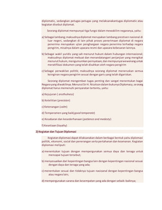 diplomatic, sedangkan petugas-petugas yang melaksanakantugas diplomatic atau 
kegiatan disebut diplomat. 
Seorang diplomat mempunyai tiga fungsi dalam mewakilim negaranya, yaitu: 
a) Sebagai lambang; maksudnya diplomat merupakan lambang prestisen nasional di 
luar negeri, sedangkan di lain pihak proses penerimaan diplomat di negara 
penerima merupakan ujian penghargaan negara penerima terhadap negara 
pengirim, misalnya dalam upacara resmi dan upacara kebesaran lainnya. 
b) Sebagai wakil yuridis yang sah menurut hukum dalam hubungan internasional; 
maksudnya diplomat mebuat dan menandatangani perjanjian yang mengikat 
menurut hukum, mengumumkan pernyataan, dan mempunyai wewenang untuk 
meratifikasi dokumen yang telah disahkan oleh negara pengirim 
c) Sebagai perwakilan politik; maksudnya seorang diplomat meneruskan semua 
keinginan negara pengirim sesuai dengan garis yang telah digariskan. 
Seorang diplomat mengemban tugas penting dan sangat menentukan bagai 
Negara yang diwakilinya. Menurut Sir H. Nicolson dalam bukunya Diplomacy, seorang 
diplomat harus memenuhi persyaratan tertentu, yaitu: 
a) Kejujuran ( aruthulness) 
b) Ketelitian (precision) 
c) Ketenangan (calm) 
d) Temperamen yang baik(good temperate) 
e) Kesabaran dan kesederhanaan (patience and medesty) 
f) Kesetiaan (loyalty) 
2) Kegiatan dan Tujuan Diplomasi 
Kegiatan diplomasi dapat dilaksanakan dalam berbagai bentuk yaitu diplomasi 
politik, ekonomi, social dan penerangan serta pertahanan dan keamanan. Kegiatan 
diplomasi meliputi: 
a) menentukan tujuan dengan mempergunakan semua daya dan tenaga untuk 
mencapai tujuan tersebut; 
b) menyesuaikan dari kepentingan bangsa lain dengan kepentingan nasional sesuai 
dengan daya dan tenaga yang ada; 
c) menentukan sesuai dan tidaknya tujuan nasioanal dengan kepentingan bangsa 
atau negara lain; 
d) mempergunakan sarana dan kesempatan yang ada dengan sebaik-baiknya; 
 