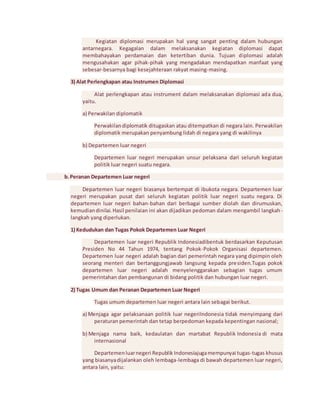 Kegiatan diplomasi merupakan hal yang sangat penting dalam hubungan 
antarnegara. Kegagalan dalam melaksanakan kegiatan diplomasi dapat 
membahayakan perdamaian dan ketertiban dunia. Tujuan diplomasi adalah 
mengusahakan agar pihak-pihak yang mengadakan mendapatkan manfaat yang 
sebesar-besarnya bagi kesejahteraan rakyat masing-masing. 
3) Alat Perlengkapan atau Instrumen Diplomasi 
Alat perlengkapan atau instrument dalam melaksanakan diplomasi ada dua, 
yaitu. 
a) Perwakilan diplomatik 
Perwakilan diplomatik ditugaskan atau ditempatkan di negara lain. Perwakilan 
diplomatik merupakan penyambung lidah di negara yang di wakilinya 
b) Departemen luar negeri 
Departemen luar negeri merupakan unsur pelaksana dari seluruh kegiatan 
politik luar negeri suatu negara. 
b. Peranan Departemen Luar negeri 
Departemen luar negeri biasanya bertempat di ibukota negara. Departemen luar 
negeri merupakan pusat dari seluruh kegiatan politik luar negeri suatu negara. Di 
departemen luar negeri bahan-bahan dari berbagai sumber diolah dan dirumuskan, 
kemudian dinilai. Hasil penilaian ini akan dijadikan pedoman dalam mengambil langkah-langkah 
yang diperlukan. 
1) Kedudukan dan Tugas Pokok Departemen Luar Negeri 
Departemen luar negeri Republik Indonesiadibentuk berdasarkan Keputusan 
Presiden No 44 Tahun 1974, tentang Pokok-Pokok Organisasi departemen. 
Departemen luar negeri adalah bagian dari pemerintah negara yang dipimpin oleh 
seorang menteri dan bertanggungjawab langsung kepada presiden.Tugas pokok 
departemen luar negeri adalah menyelenggarakan sebagian tugas umum 
pemerintahan dan pembangunan di bidang politik dan hubungan luar negeri. 
2) Tugas Umum dan Peranan Departemen Luar Negeri 
Tugas umum departemen luar negeri antara lain sebagai berikut. 
a) Menjaga agar pelaksanaan politik luar negeriIndonesia tidak menyimpang dari 
peraturan pemerintah dan tetap berpedoman kepada kepentingan nasional; 
b) Menjaga nama baik, kedaulatan dan martabat Republik Indonesia di mata 
internasional 
Departemen luar negeri Republik Indonesiajuga mempunyai tugas-tugas khusus 
yang biasanya dijalankan oleh lembaga-lembaga di bawah departemen luar negeri, 
antara lain, yaitu: 
 