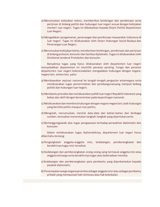a) Merumuskan kebijakan teknis, memberikan bimbingan dan pembinaan serta 
perijinan di bidang politik dan hubungan luar negeri sesuai dengan kebijakan 
menteri luar negeri. Tugas ini dibebankan kepada Dirjen Politik Departemen 
Luar Negeri; 
b) Mengadakan pengamanan, penerangan dan pembinaan masyarakat Indonesia di 
luar negeri. Tugas ini dilaksanakan oleh Dirjen Hubungan Sosial Budaya dan 
Penerangan Luar Negeri; 
c) Merumuskan kebijakan teknis, memberikan bimbingan, pembinaan dan perijinan 
di bidang protocol, konsuler dan fasilitas diplomatic. Tugas ini dilaksanakan oleh 
Direktorat Jenderal Protokoler dan konsuler. 
Banyaknya tugas yang harus dilaksanakan oleh departemen luar negeri 
menyebabkan departemen ini memiliki peranan penting. Fungsi dan peranan 
departemen luar negeri Indonesiadalam mengadakan hubungan dengan negara-negara 
lain, antara lain, yaitu: 
a) Membawakan aspirasi nasional ke tengah-tengah pergaulan antarnegara serta 
melaksanakan tugas pemerintahan dan pembangunanyang meliputi bidang 
politik dan hubungan luar negeri; 
b) Membantu presiden dan melaksanakan politik luar negeri Republik Indonesia yang 
bebas dan aktif dengan berorientasi pada kepentingan nasional; 
c) Melaksanakan dan membina hubungan dengan negara-negara lain, baik hubungan 
yang bersifat politis maupun non politis; 
d) Mengolah, merumuskan, menilai data-data dan bahan-bahan dari berbagai 
sumber, kemudian menentukan langkah-langkah yang diperlukan;serta 
e) Bertanggungjawab atas tugas pengawasan terhadap perwakilan diplomatic dan 
konsuler. 
Dalam melaksanakan tugas diplomatiknya, departemen luar negeri harus 
diberitahu tentang: 
a) Pengangkatan anggota-anggota misi, kedatangan, pemberangkatan dan 
berakhirnya tugas misi tersebut; 
b) Kedatangan dan pemberangkatan orang-orang yang termasuk anggota misi atau 
anggota keluarga serta berakhirnya tugas atau keberadaan mereka; 
c) Kedatangan dan pemberangkatan para pembantu yang diperbantukan kepada 
pejabat diplomatic; 
d) Penempatan warga negara penerima sebagai anggota misi atau sebagai pembantu 
pribadi yang mempunyai hak istimewa atau hak kekebalan. 
 