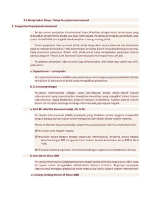 4.1 Menjelaskan Tahap - Tahap Perjanjian Internasional 
1. Pengertian Perjanjian Internasional 
Secara umum perjanjian internasional dapat diartikan sebagai suatu persetujuan yang 
dinyatakan secara formal antara dua atau lebih negara mengenai penetapan, penentuan, atau 
syarat timbal balik tentang hak dan kewajiban masing-masing pihak. 
Dalam perjanjian internasional, pihak-pihak dinyatakan secara sukarela dan didasarkan 
pada persamaan kedudukan, serta kepentingan bersama, baik di masa damai maupun perang. 
Pada umumnya perjanjian ditaati oleh pihak-pihak yang mengadakan perjanjian karena 
adanya adagium “Pacta Sunt Servanda” (persetujuan antarnegara harus ditaati. 
Pengertian perjanjian internasional juga dikemukakan oleh beberapa tokoh atau ahli, 
antara lain: 
a. Oppenheimer - Lauterpacht 
Perjanjian internasional adalah suatu persetujuan antarnegara yang menimbulkan hak dan 
kewajiban di antara pihak-pihak yang mengadakan perjanjian. 
b. G. Schwarzenberger 
Perjanian internasional sebagai suatu persetujuan antara obyek-obyek hukum 
internasional yang menimbulkan kewajiban-kewajiban yang mengikat dalam hukum 
internasional, dapat berbentuk bilateral maupun multilateral. Subyek-subyek hukum 
dalam hal ini selain lembaga-lembaga internasional juga negara-negara. 
a. Prof. Dr. Mochtar Kusumaatmadja, SH. LL.M. 
Perjanjian internasional adalah perjanjian yang diadakan antara anggota masyarakat 
bangsa-bangsa dan bertujuan untuk mengakibatkan akibat-akibat hukum tertentu. 
Menurut Mochtar Kusumaatmadja, yang termasuk perjanjian internasional antara lain: 
1) Perjanjian anta Negara-negara; 
2) Perjanjian antara Negara dengan organisasi internasional, misalnya antara Negara 
Amerika dengan PBB mengenai status hukum tempat kedudukan tetap PBB di New 
York; 
3) Perjanjian aantara organisasi internasional dengan organisasi internasional lainnya; 
b. Konferensi Wina 1969 
Perjanjian internasional adalah perjanjian yang dilakukan oleh dua negara atau lebih, yang 
bertujuan untuk mengadakan akibat-akibat hukum tertentu. Tegasnya perjanjian 
internasional mengatur perjanjian antar negara saja selaku subyek hukum internasional 
c. Undang-Undang Nomor 24 Tahun 2000 
 