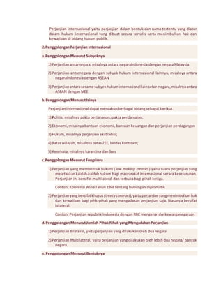Perjanjian internasional yaitu perjanjian dalam bentuk dan nama tertentu yang diatur 
dalam hukum internasional yang dibuat secara tertulis serta menimbulkan hak dan 
kewajiban di bidang hukum publik. 
2. Penggolongan Perjanjian Internasional 
a. Penggolongan Menurut Subyeknya 
1) Perjanjian antarnegara, misalnya antara negaraIndonesia dengan negara Malaysia 
2) Perjanjian antarnegara dengan subyek hukum internasional lainnya, misalnya antara 
negaraIndonesia dengan ASEAN 
3) Perjanjian antara sesame subyek hukum internasional lain selain negara, misalnya antara 
ASEAN dengan MEE 
b. Penggolongan Menurut Isinya 
Perjanjian internasional dapat mencakup berbagai bidang sebagai berikut. 
1) Politis, misalnya pakta pertahanan, pakta perdamaian; 
2) Ekonomi, misalnya bantuan ekonomi, bantuan keuangan dan perjanjian perdagangan 
3) Hukum, misalnya perjanjian ekstradisi; 
4) Batas wilayah, misalnya batas ZEE, landas kontinen; 
5) Kesehata, misalnya karantina dan Sars 
c. Penggolongan Menurut Fungsinya 
1) Perjanjian yang membentuk hukum (law making treaties) yaitu suatu perjanjian yang 
meletakkan kaidah-kaidah hukum bagi masyarakat internasional secara keseluruhan. 
Perjanjian ini bersifat multilateral dan terbuka bagi pihak ketiga. 
Contoh: Konvensi Wina Tahun 1958 tentang hubungan diplomatik 
2) Perjanjian yang bersifat khusus (treaty contract), yaitu perjanjian yang menimbulkan hak 
dan kewajiban bagi pihk-pihak yang mengadakan perjanjian saja. Biasanya bersifat 
bilateral. 
Contoh: Perjanjian republik Indonesia dengan RRC mengenai dwikewarganegaraan 
d. Penggolongan Menurut Jumlah Pihak Pihak yang Mengadakan Perjanjian 
1) Perjanjian Bilateral, yaitu perjanjian yang dilakukan oleh dua negara 
2) Perjanjian Multilateral, yaitu perjanjian yang dilakukan oleh lebih dua negara/ banyak 
negara. 
e. Penggolongan Menurut Bentuknya 
 
