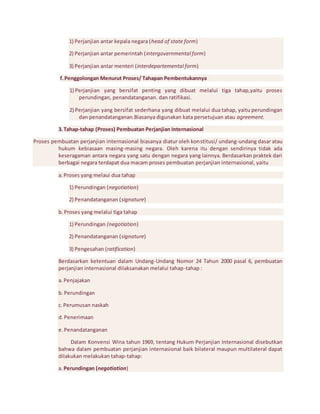 1) Perjanjian antar kepala negara (head of state form) 
2) Perjanjian antar pemerintah (intergovernmental form) 
3) Perjanjian antar menteri (interdepartemental form) 
f. Penggolongan Menurut Proses/ Tahapan Pembentukannya 
1) Perjanjian yang bersifat penting yang dibuat melalui tiga tahap,yaitu proses 
perundingan, penandatanganan. dan ratifikasi. 
2) Perjanjian yang bersifat sederhana yang dibuat melalui dua tahap, yaitu perundingan 
dan penandatanganan.Biasanya digunakan kata persetujuan atau agreement. 
3. Tahap-tahap (Proses) Pembuatan Perjanjian Internasional 
Proses pembuatan perjanjian internasional biasanya diatur oleh konstitusi/ undang-undang dasar atau 
hukum kebiasaan masing-masing negara. Oleh karena itu dengan sendirinya tidak ada 
keseragaman antara negara yang satu dengan negara yang lainnya. Berdasarkan praktek dari 
berbagai negara terdapat dua macam proses pembuatan perjanjian internasional, yaitu 
a. Proses yang melaui dua tahap 
1) Perundingan (negotiation) 
2) Penandatanganan (signature) 
b. Proses yang melalui tiga tahap 
1) Perundingan (negotiation) 
2) Penandatanganan (signature) 
3) Pengesahan (ratification) 
Berdasarkan ketentuan dalam Undang-Undang Nomor 24 Tahun 2000 pasal 6, pembuatan 
perjanjian internasional dilaksanakan melalui tahap-tahap : 
a. Penjajakan 
b. Perundingan 
c. Perumusan naskah 
d. Penerimaan 
e. Penandatanganan 
Dalam Konvensi Wina tahun 1969, tentang Hukum Perjanjian Internasional disebutkan 
bahwa dalam pembuatan perjanjian internasional baik bilateral maupun multilateral dapat 
dilakukan melakukan tahap-tahap: 
a. Perundingan (negotiation) 
 