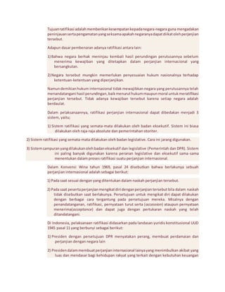 Tujuan ratifikasi adalah memberikan kesempatan kepada negara-negara guna mengadakan 
peninjauan serta pengamatan yang seksama apakah negaranya dapat diikat oleh perjanjian 
tersebut. 
Adapun dasar pembenaran adanya ratifikasi antara lain: 
1) Bahwa negara berhak meninjau kembali hasil perundingan perutusannya sebelum 
menerima kewajiban yang ditetapkan dalam perjanjian internasional yang 
bersangkutan. 
2) Negara tersebut mungkin memerlukan penyesuaian hukum nasionalnya terhadap 
ketentuan-ketentuan yang diperjanjikan. 
Namun demikian hukum internasional tidak mewajibkan negara yang perutusannya telah 
menandatangani hasil perundingan, baik menurut hukum maupun moral untuk meratifikasi 
perjanjian tersebut. Tidak adanya kewajiban tersebut karena setiap negara adalah 
berdaulat. 
Dalam pelaksanaannya, ratifikasi perjanjian internasional dapat dibedakan menjadi 3 
sistem, yaitu; 
1) Sistem ratifikasi yang semata-mata dilakukan oleh badan eksekutif. Sistem ini biasa 
dilakukan oleh raja-raja absolute dan pemerintahan otoriter. 
2) Sistem ratifikasi yang semata-mata dilakukan oleh badan legislative. Cara ini jarang digunakan. 
3) Sistem campuran yang dilakukan oleh badan eksekutif dan legislative (Pemerintah dan DPR). Sistem 
ini paling banyak digunakan karena peranan legislative dan eksekutif sama-sama 
menentukan dalam proses ratifikasi suatu perjanjian internasional. 
Dalam Konvensi Wina tahun 1969, pasal 24 disebutkan bahwa berlakunya sebuah 
perjanjian internasional adalah sebagai berikut: 
1) Pada saat sesuai dengan yang ditentukan dalam naskah perjanjian tersebut. 
2) Pada saat peserta perjanjian mengikat diri dengan perjanjian tersebut bila dalam naskah 
tidak disebutkan saat berlakunya. Persetujuan untuk mengikat diri dapat dilakukan 
dengan berbagai cara tergantung pada persetujuan mereka. Misalnya dengan 
penandatanganan, ratifikasi, pernyataan turut serta (accession) ataupun pernyataan 
menerima(acceptance) dan dapat juga dengan pertukaran naskah yang telah 
ditandatangani. 
Di Indonesia, pelaksanaan ratifikasi didasarkan pada landasan yuridis konstitusional UUD 
1945 pasal 11 yang berbunyi sebagai berikut: 
1) Presiden dengan persetujuan DPR menyatakan perang, membuat perdamaian dan 
perjanjian dengan negara lain 
2) Presiden dalam membuat perjanjian internasional lainya yang menimbulkan akibat yang 
luas dan mendasar bagi kehidupan rakyat yang terkait dengan kebutuhan keuangan 
 