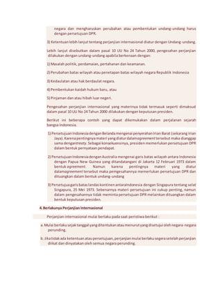 negara dan mengharuskan perubahan atau pembentukan undang-undang harus 
dengan persetujuan DPR. 
3) Ketentuan lebih lanjut tentang perjanjian internasional diatur dengan Undang-undang. 
Lebih lanjut disebutkan dalam pasal 10 UU No 24 Tahun 2000, pengesahan perjanjian 
dilakukan dengan undang-undang apabila berkenaan dengan: 
1) Masalah politik, perdamaian, pertahanan dan keamanan. 
2) Perubahan batas wilayah atau penetapan batas wilayah negara Republik Indonesia 
3) Kedaulatan atau hak berdaulat negara. 
4) Pembentukan kaidah hukum baru, atau 
5) Pinjaman dan atau hibah luar negeri. 
Pengesahan perjanjian internasional yang materinya tidak termasuk seperti dimaksud 
dalam pasal 10 UU No 24 Tahun 2000 dilakukan dengan keputusan presiden. 
Berikut ini beberapa contoh yang dapat dikemukakan dalam perjalanan sejarah 
bangsa Indonesia. 
1) Persetujuan Indonesia dengan Belanda mengenai penyerahan Irian Barat (sekarang Irian 
Jaya). Karena pentingnya materi yang diatur dalamagreement tersebut maka dianggap 
sama dengantreaty. Sebagai konsekuensinya, presiden memerlukan persetujuan DPR 
dalam bentuk pernyataan pendapat. 
2) Persetujuan Indonesia dengan Australia mengenai garis batas wilayah antara Indonesia 
dengan Papua New Guinea yang ditandatangani di Jakarta 12 Februari 1973 dalam 
bentuk agreement. Namun karena pentingnya materi yang diatur 
dalamagreement tersebut maka pemgesahannya memerlukan persetujuan DPR dan 
dituangkan dalam bentuk undang-undang 
3) Persetujua garis batas landas kontinen antaraIndonesia dengan Singapura tentang selat 
Singapura, 25 Mei 1973. Sebenarnya materi persetujuan ini cukup penting, namun 
dalam pengesahannya tidak meminta persetujuan DPR melainkan dituangkan dalam 
bentuk keputusan presiden. 
4. Berlakunya Perjanjian Internasional 
Perjanjian internasional mulai berlaku pada saat peristiwa berikut : 
a. Mulai berlaku sejak tanggal yang ditentukan atau menurut yang disetujui oleh negara-negara 
perunding. 
b. Jika tidak ada ketentuan atau persetujuan, perjanjian mulai berlaku segera setelah perjanjian 
diikat dan dinyatakan oleh semua negara perunding. 
 