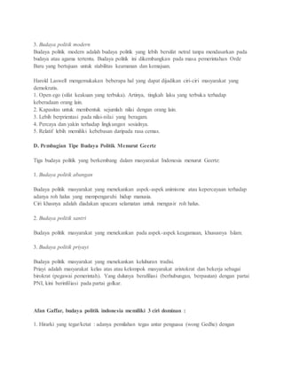 3. Budaya politik modern 
Budaya politik modern adalah budaya politik yang lebih bersifat netral tanpa mendasarkan pada 
budaya atau agama tertentu. Budaya politik ini dikembangkan pada masa pemerintahan Orde 
Baru yang bertujuan untuk stabilitas keamanan dan kemajuan. 
Harold Laswell mengemukakan beberapa hal yang dapat dijadikan ciri-ciri masyarakat yang 
demokratis. 
1. Open ego (sifat keakuan yang terbuka). Artinya, tingkah laku yang terbuka terhadap 
keberadaan orang lain. 
2. Kapasitas untuk membentuk sejumlah nilai dengan orang lain. 
3. Lebih berprientasi pada nilai-nilai yang beragam. 
4. Percaya dan yakin terhadap lingkungan sosialnya. 
5. Relatif lebih memiliki kebebasan daripada rasa cemas. 
D. Pembagian Tipe Budaya Politik Menurut Geertz 
Tiga budaya politik yang berkembang dalam masyarakat Indonesia menurut Geertz: 
1. Budaya politik abangan 
Budaya politik masyarakat yang menekankan aspek-aspek animisme atau kepercayaan terhadap 
adanya roh halus yang mempengaruhi hidup manusia. 
Ciri khasnya adalah diadakan upacara selamatan untuk mengusir roh halus. 
2. Budaya politik santri 
Budaya politik masyarakat yang menekankan pada aspek-aspek keagamaan, khususnya Islam. 
3. Budaya politik priyayi 
Budaya politik masyarakat yang menekankan keluhuran tradisi. 
Priayi adalah masyarakat kelas atas atau kelompok masyarakat aristokrat dan bekerja sebagai 
birokrat (pegawai pemerintah). Yang dulunya berafiliasi (berhubungan, berpautan) dengan partai 
PNI, kini berinfiliasi pada partai golkar. 
Afan Gaffar, budaya politik indonesia memiliki 3 ciri dominan : 
1. Hirarki yang tegar/ketat : adanya pemilahan tegas antar penguasa (wong Gedhe) dengan 
 