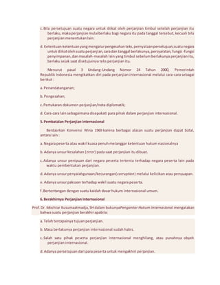 c. Bila persetujuan suatu negara untuk diikat oleh perjanjian timbul setelah perjanjian itu 
berlaku, maka perjanjian mulai berlaku bagi negara itu pada tanggal tersebut, kecuali bila 
perjanjian menentukan lain. 
d. Ketentuan-ketentuan yang mengatur pengesahan teks, pernyataan persetujuan,suatu negara 
untuk diikat oleh suatu perjanjian, cara dan tanggal berlakunya, persyaratan, fungsi -fungsi 
penyimpanan, dan masalah-masalah lain yang timbul sebelum berlakunya perjanjian itu, 
berlaku sejak saat disetujuinya teks perjanjian itu. 
Menurut pasal 3 Undang-Undang Nomor 24 Tahun 2000, Pemerintah 
Republik Indonesia mengikatkan diri pada perjanjian internasional melalui cara-cara sebagai 
berikut : 
a. Penandatanganan; 
b. Pengesahan; 
c. Pertukaran dokumen perjanjian/nota diplomatik; 
d. Cara-cara lain sebagaimana disepakati para pihak dalam perjanjian internasional. 
5. Pembatalan Perjanjian Internasional 
Berdasrkan Konvensi Wina 1969 karena berbagai alasan suatu perjanjian dapat batal, 
antara lain : 
a. Negara peserta atau wakil kuasa penuh melanggar ketentuan hukum nasionalnya 
b. Adanya unsur kesalahan (error) pada saat perjanjian itu dibuat. 
c. Adanya unsur penipuan dari negara peserta tertentu terhadap negara peserta lain pada 
waktu pembentukan perjanjian. 
d. Adanya unsur penyalahgunaan/kecurangan(corruption) melalui kelicikan atau penyuapan. 
e. Adanya unsur paksaan terhadap wakil suatu negara peserta. 
f. Bertentangan dengan suatu kaidah dasar hukum internasional umum. 
6. Berakhirnya Perjanjian Internasional 
Prof. Dr. Mochtar Kusumaatmadja, SH dalam bukunyaPengantar Hukum Internasional mengatakan 
bahwa suatu perjanjian berakhir apabila: 
a. Telah tercapainya tujuan perjanjian. 
b. Masa berlakunya perjanjian internasional sudah habis. 
c. Salah satu pihak peserta perjanjian internasional menghilang, atau punahnya obyek 
perjanjian internasional. 
d. Adanya persetujuan dari para peserta untuk mengakhiri perjanjian. 
 