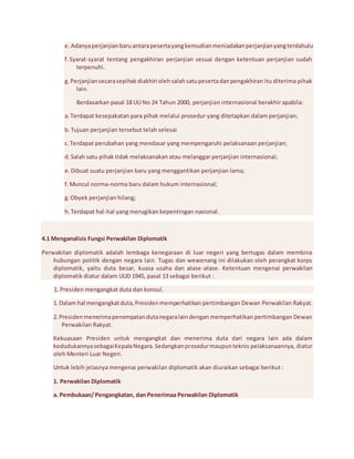 e. Adanya perjanjian baru antara peserta yang kemudian meniadakan perjanjian yang terdahulu 
f. Syarat-syarat tentang pengakhiran perjanjian sesuai dengan ketentuan perjanjian sudah 
terpenuhi. 
g. Perjanjian secara sepihak diakhiri oleh salah satu peserta dan pengakhiran itu diterima pihak 
lain. 
Berdasarkan pasal 18 UU No 24 Tahun 2000, perjanjian internasional berakhir apabila: 
a. Terdapat kesepakatan para pihak melalui prosedur yang ditetapkan dalam perjanjian; 
b. Tujuan perjanjian tersebut telah selesai 
c. Terdapat perubahan yang mendasar yang mempengaruhi pelaksanaan perjanjian; 
d. Salah satu pihak tidak melaksanakan atau melanggar perjanjian internasional; 
e. Dibuat suatu perjanjian baru yang menggantikan perjanjian lama; 
f. Muncul norma-norma baru dalam hukum internasional; 
g. Obyek perjanjian hilang; 
h. Terdapat hal-hal yang merugikan kepentingan nasional. 
4.1 Menganalisis Fungsi Perwakilan Diplomatik 
Perwakilan diplomatik adalah lembaga kenegaraan di luar negeri yang bertugas dalam membina 
hubungan politik dengan negara lain. Tugas dan wewenang ini dilakukan oleh perangkat korps 
diplomatik, yaitu duta besar, kuasa usaha dan atase-atase. Ketentuan mengenai perwakilan 
diplomatik diatur dalam UUD 1945, pasal 13 sebagai berikut : 
1. Presiden mengangkat duta dan konsul. 
1. Dalam hal mengangkat duta, Presiden memperhatikan pertimbangan Dewan Perwakilan Rakyat. 
2. Presiden menerima penempatan duta negara lain dengan memperhatikan pertimbangan Dewan 
Perwakilan Rakyat. 
Kekuasaan Presiden untuk mengangkat dan menerima duta dari negara lain ada dalam 
kedudukannya sebagai Kepala Negara. Sedangkan prosedur maupun teknis pelaksanaannya, diatur 
oleh Menteri Luar Negeri. 
Untuk lebih jelasnya mengenai perwakilan diplomatik akan diuraikan sebagai berikut : 
1. Perwakilan Diplomatik 
a. Pembukaan/ Pengangkatan, dan Penerimaa Perwakilan Diplomatik 
 