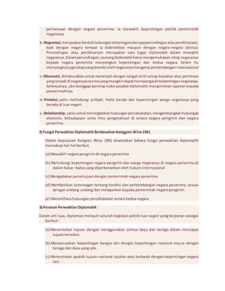 pertanyaan dengan negara penerima. Ia mewakili kepentingan politik pemerintah 
negaranya 
b. Negosiasi, merupakan bentuk hubungan antarnegara berupa perundingan atau pembicaraan, 
baik dengan negara tempat ia diakreditasi maupun dengan negara-negara lainnya. 
Perundingan atau pembicaraan merupakan satu tugas diplomatik dalam mewakili 
negaranya. Dalam perundingan, seorang diplomatik harus mengemukakan sikap negaranya 
kepada negara penerima menyangkut kepentingan dari kedua negara. Selain itu 
menyangkut juga sikap yang diambil oleh negaranya mengenai perkembangan internasional 
c. Observasi, dimaksudkan untuk menelaah dengan sangat teliti setiap kejadian atau peristiwa 
yang terjadi di negara penerima yang mungkin dapat mempengauhi kepentingan negaranya. 
Selanjutnya, jika dianggap penting maka pejabat diplomatik mengirimkan laporan kepada 
pemerintahnya. 
d. Proteksi, yaitu melindungi pribadi, harta benda dan kepentingan warga negaranya yang 
berada di luar negeri. 
e. Relationship, yaitu untuk meningkatkan hubungan persahabatan, mengembangkan hubungan 
ekonomi, kebudayaan serta ilmu pengetahuan di antara negara pengirim dan negara 
penerima. 
2) Fungsi Perwakilan Diplomatik Berdasarkan Konggres Wina 1961 
Dalam keputusan Kongres Wina 1961 disebutkan bahwa fungsi perwakilan diplomatik 
mencakup hal-hal berikut. 
(a) Mewakili negara pengirim di negara penerima 
(b) Melindungi kepentingan negara pengirim dan warga negaranya di negara penerima di 
dalam batas –batas yang diperkenankan oleh hukum internasional 
(c) Mengadakan persetujuan dengan pemerintah negara penerima 
(d) Memberikan keterangan tentang kondisi dan perkembangan negara penerima, sesuai 
dengan undang-undang dan melaporkan kepada pemerintah negara pengirim. 
(e) Memelihara hubungan persahabatan antara kedua negara. 
3) Peranan Perwakilan Diplomatik 
Dalam arti luas, diplomasi meliputi seluruh kegiatan politik luar negeri yang berperan sebagai 
berikut : 
(a) Menentukan tujuan dengan menggunakan semua daya dan tenaga dalam mencapai 
tujuan tersebut. 
(b) Menyesuaikan kepentingan bangsa lain dengan kepentingan nasional sesuai dengan 
tenaga dan daya yang ada. 
(c) Menentukan apakah tujuan nasional sejalan atau berbeda dengan kepentingan negara 
lain. 
 