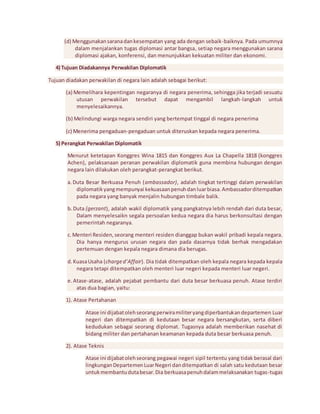 (d) Menggunakan sarana dan kesempatan yang ada dengan sebaik-baiknya. Pada umumnya 
dalam menjalankan tugas diplomasi antar bangsa, setiap negara menggunakan sarana 
diplomasi ajakan, konferensi, dan menunjukkan kekuatan militer dan ekonomi. 
4) Tujuan Diadakannya Perwakilan Diplomatik 
Tujuan diadakan perwakilan di negara lain adalah sebagai berikut: 
(a) Memelihara kepentingan negaranya di negara penerima, sehingga jika terjadi sesuatu 
utusan perwakilan tersebut dapat mengambil langkah-langkah untuk 
menyelesaikannya. 
(b) Melindungi warga negara sendiri yang bertempat tinggal di negara penerima 
(c) Menerima pengaduan-pengaduan untuk diteruskan kepada negara penerima. 
5) Perangkat Perwakilan Diplomatik 
Menurut ketetapan Konggres Wina 1815 dan Konggres Aux La Chapella 1818 (konggres 
Achen), pelaksanaan peranan perwakilan diplomatik guna membina hubungan dengan 
negara lain dilakukan oleh perangkat-perangkat berikut. 
a. Duta Besar Berkuasa Penuh (ambassador), adalah tingkat tertinggi dalam perwakilan 
diplomatik yang mempunyai kekuasaan penuh dan luar biasa. Ambassador ditempatkan 
pada negara yang banyak menjalin hubungan timbale balik. 
b. Duta (gerzant), adalah wakil diplomatik yang pangkatnya lebih rendah dari duta besar, 
Dalam menyelesaikn segala persoalan kedua negara dia harus berkonsultasi dengan 
pemerintah negaranya. 
c. Menteri Residen, seorang menteri residen dianggap bukan wakil pribadi kepala negara. 
Dia hanya mengurus urusan negara dan pada dasarnya tidak berhak mengadakan 
pertemuan dengan kepala negara dimana dia berugas. 
d. Kuasa Usaha (charge d’Affair). Dia tidak ditempatkan oleh kepala negara kepada kepala 
negara tetapi ditempatkan oleh menteri luar negeri kepada menteri luar negeri. 
e. Atase-atase, adalah pejabat pembantu dari duta besar berkuasa penuh. Atase terdiri 
atas dua bagian, yaitu: 
1). Atase Pertahanan 
Atase ini dijabat oleh seorang perwira militer yang diperbantukan departemen Luar 
negeri dan ditempatkan di kedutaan besar negara bersangkutan, serta diberi 
kedudukan sebagai seorang diplomat. Tugasnya adalah memberikan nasehat di 
bidang militer dan pertahanan keamanan kepada duta besar berkuasa penuh. 
2). Atase Teknis 
Atase ini dijabat oleh seorang pegawai negeri sipil tertentu yang tidak berasal dari 
lingkungan Departemen Luar Negeri dan ditempatkan di salah satu kedutaan besar 
untuk membantu duta besar. Dia berkuasa penuh dalam melaksanakan tugas-tugas 
 