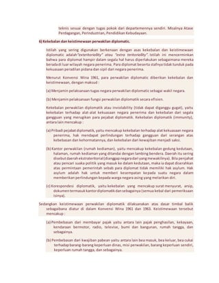 teknis sesuai dengan tugas pokok dari departemennya sendiri. Misalnya Atase 
Perdagangan, Perindustrian, Pendidikan Kebudayaan. 
6) Kekebalan dan keistimewaan perwakilan diplomatic. 
Istilah yang sering digunakan berkenaan dengan asas kekebalan dan keistimewaan 
diplomatic adalah“exteritoriallity” atau “extra teritoriallity”. Istilah ini mencerminkan 
bahwa para diplomat hampir dalam segala hal harus diperlakukan sebagaimana mereka 
berada di luar wilayah negara penerima. Para diplomat beserta stafnya tidak tunduk pada 
kekuasaan peradilan pidana dan sipil dari negara penerima. 
Menurut Konvensi Wina 1961, para perwakilan diplomatic diberikan kekebalan dan 
keistimewaan, dengan maksud : 
(a) Menjamin pelaksanaan tugas negara perwakilan diplomatic sebagai wakil negara. 
(b) Menjamin pelaksanaan fungsi perwakilan diplomatik secara efisien. 
Kekebalan perwakilan diplomatik atau inviolability (tidak dapat diganggu gugat), yaitu 
kekebalan terhadap alat-alat kekuasaan negara penerima dan kekebalan dari segala 
gangguan yang merugikan para pejabat diplomatik. Kekebalan diplomatik (immunity), 
antara lain mencakup : 
(a) Pribadi pejabat diplomatik, yaitu mencakup kekebalan terhadap alat kekuasaan negara 
penerima, hak mendapat perlindungan terhadap gangguan dari serangan atas 
kebebasan dan kehormatannya, dan kekebalan dari kewajiban menjadi saksi. 
(b) Kantor perwakilan (rumah kediaman), yaitu mencakup kekebalan gedung kedutaan, 
halaman, rumah kediaman yang ditandai dengan lambing bendera. Daerah itu sering 
disebut daerah ekstrateritorial (dianggap negara dari yang mewakilinya). Bila penjahat 
atau pencari suaka politik yang masuk ke dalam kedutaan, maka ia dapat diserahkan 
atas permintaan pemerintah sebab para diplomat tidak memiliki hak asylum. Hak 
asylum adalah hak untuk memberi kesempatan kepada suatu negara dalam 
memberikan perlindungan kepada warga negara asing yang melarikan diri. 
(c) Korespondesi diplomatik, yaitu kekebalan yang mencakup surat menyurat, arsip, 
dokumen termasuk kantor diplomatik dan sebagainya (semua kebal dari pemeriksaan 
isinya). 
Sedangkan keistimewaan perwakilan diplomatik dilaksanakan atas dasar timbal balik 
sebagaibana diatur di dalam Konvensi Wina 1961 dan 1963. Keistimewaan tersebut 
mencakup : 
(a) Pembebasan dari membayar pajak yaitu antara lain pajak penghasilan, kekayaan, 
kendaraan bermotor, radio, televise, bumi dan bangunan, rumah tangga, dan 
sebagainya. 
(b) Pembebasan dari kwajiban pabean yaitu antara lain bea masuk, bea keluar, bea cukai 
terhadap barang-barang keperluan dinas, misi perwakilan, barang keperluan sendiri, 
keperluan rumah tangga, dan sebagainya. 
 