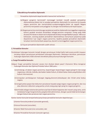 7) Berakhirnya Perwakilan Diplomatik 
Perwakilan diplomatik dapat berakhir karena hal -hal berikut: 
(a) Negara pengirim berinisiatif memanggil kembali ( recall) pejabat perwakilan 
diplomatiknya.Dalam hal ini pejabat perwakilan diplomatik itu meminta ijin kepada 
negara penerima dan menyerahkan suratpemanggilan (letter de rappel) Negara 
penerima menjawab surat panggilan itu dengan menerbitkansurat kepercayaan . 
(b) Negara penerima meminta agar pejabat perwakilan diplomatik meninggalkan negaranya 
karena pejabat tersebut dinyatakan sebagai persona nongrata ( orang yang tidak 
disukai) Peristiwa ini dalam dunia diplomatik disebut mengembalikan paspor. Menurut 
kebiasaan, seorang pejabat perwakilan diplomatiknya menyimpan paspornya pada 
departemen luar negeri negara penerima. Apabila pejabat perwakilan diplomatik 
tersebut meminta kembali paspornya, berarti ia meninggalkan negara penerima. 
(c) Tujuan perwakilan diplomatik sudah selesai. 
2. Perwakilan Konsuler 
Pembukaan hubungan konsuler terjadi dengan persetujuan timbal balik, baik secara sendiri maupun 
tercakup dalam persetujuan pembukaan hubungan diplomatic. Walaupun demikian, pemutusan 
hubungan diplomatic tidak otomatis berakibat pada putusnya hubungan konsuler. 
a. Fungsi Perwakilan konsuler. 
Adapun fungsi perwakilan konsuler secara rinci disebut dalam pasal 5 Konvensi Wina mengenai 
hubungan Konsuler dan Optimal Protokol tahun 1963 yaitu : 
1) melindungi, di dalam negara penerima, kepentingan-kepentingan negara pengirim dan warga 
negaranya, individu-individu, dan badan-badan hokum, di dalam batas-batas yang diijinkan oleh 
hukum internasional; 
2) memajukan pembangunan hubungan dagang,ekonomi,kebudayaan dan ilmiah antar kedua 
negara; 
3) mengeluarkan paspor dan dokumen perjalanan kepada warga negara-negara pengirim, dan visa 
atau dokumen-dokumen yang pantas untuk orang yang ingin pergi ke negara pengirim; 
4) bertindak sebagai notaries dan panitera sipil dan di dalam kapasitas dari macam yang sama, serta 
melakukan fungsi-fungsi tertentu yang bersifat administrasi, dengan syarat tidak bertentangan 
dengan hokum dan peraturan dari negara penerima. 
Kantor-kantor konsulat tempat bekerjanya korps perwakilan konsuler dapat berupa : 
1) Kantor Konsulat jenderal (consulate general), 
2) Konsul Konsulat (consulate), 
3) Kantor Wakil Konsulat (vice consulate), dan 
4) Kantor Perwakilan Konsuler (consuler agency). 
 