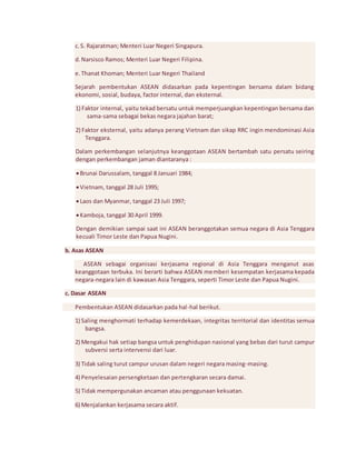 c. S. Rajaratman; Menteri Luar Negeri Singapura. 
d. Narsisco Ramos; Menteri Luar Negeri Filipina. 
e. Thanat Khoman; Menteri Luar Negeri Thailand 
Sejarah pembentukan ASEAN didasarkan pada kepentingan bersama dalam bidang 
ekonomi, sosial, budaya, factor internal, dan eksternal. 
1) Faktor internal, yaitu tekad bersatu untuk memperjuangkan kepentingan bersama dan 
sama-sama sebagai bekas negara jajahan barat; 
2) Faktor eksternal, yaitu adanya perang Vietnam dan sikap RRC ingin mendominasi Asia 
Tenggara. 
Dalam perkembangan selanjutnya keanggotaan ASEAN bertambah satu persatu seiring 
dengan perkembangan jaman diantaranya : 
 Brunai Darussalam, tanggal 8 Januari 1984; 
 Vietnam, tanggal 28 Juli 1995; 
 Laos dan Myanmar, tanggal 23 Juli 1997; 
 Kamboja, tanggal 30 April 1999. 
Dengan demikian sampai saat ini ASEAN beranggotakan semua negara di Asia Tenggara 
kecuali Timor Leste dan Papua Nugini. 
b. Asas ASEAN 
ASEAN sebagai organisasi kerjasama regional di Asia Tenggara menganut asas 
keanggotaan terbuka. Ini berarti bahwa ASEAN memberi kesempatan kerjasama kepada 
negara-negara lain di kawasan Asia Tenggara, seperti Timor Leste dan Papua Nugini. 
c. Dasar ASEAN 
Pembentukan ASEAN didasarkan pada hal-hal berikut. 
1) Saling menghormati terhadap kemerdekaan, integritas territorial dan identitas semua 
bangsa. 
2) Mengakui hak setiap bangsa untuk penghidupan nasional yang bebas dari turut campur 
subversi serta intervensi dari luar. 
3) Tidak saling turut campur urusan dalam negeri negara masing-masing. 
4) Penyelesaian persengketaan dan pertengkaran secara damai. 
5) Tidak mempergunakan ancaman atau penggunaan kekuatan. 
6) Menjalankan kerjasama secara aktif. 
 