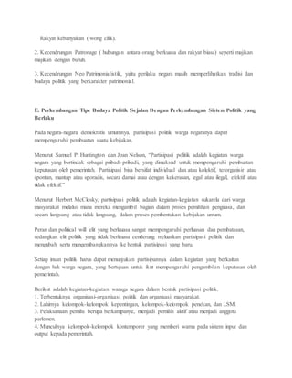 Rakyat kebanyakan ( wong cilik). 
2. Kecendrungan Patronage ( hubungan antara orang berkuasa dan rakyat biasa) seperti majikan 
majikan dengan buruh. 
3. Kecendrungan Neo Patrimonialistik, yaitu perilaku negara masih memperlihatkan tradisi dan 
budaya politik yang berkarakter patrimonial. 
E. Perkembangan Tipe Budaya Politik Sejalan Dengan Perkembangan Sistem Politik yang 
Berlaku 
Pada negara-negara demokratis umumnya, partisipasi politik warga negaranya dapat 
mempengaruhi pembuatan suatu kebijakan. 
Menurut Samuel P. Huntington dan Joan Nelson, “Partisipasi politik adalah kegiatan warga 
negara yang bertindak sebagai pribadi-pribadi, yang dimaksud untuk mempengaruhi pembuatan 
keputusan oleh pemerintah. Partisipasi bisa bersifat individual dan atau kolektif, terorganisir atau 
spontan, mantap atau sporadis, secara damai atau dengan kekerasan, legal atau ilegal, efektif atau 
tidak efektif.” 
Menurut Herbert McClosky, partisipasi politik adalah kegiatan-kegiatan sukarela dari warga 
masyarakat melalui mana mereka mengambil bagian dalam proses pemilihan penguasa, dan 
secara langsung atau tidak langsung, dalam proses pembentukan kebijakan umum. 
Peran dan political will elit yang berkuasa sangat mempengaruhi perluasan dan pembatasan, 
sedangkan elit politik yang tidak berkuasa cenderung meluaskan partisipasi politik dan 
mengubah serta mengembangkannya ke bentuk partisipasi yang baru. 
Setiap insan politik harus dapat menunjukan partisipannya dalam kegiatan yang berkaitan 
dengan hak warga negara, yang bertujuan untuk ikut mempengaruhi pengambilan keputusan oleh 
pemerintah. 
Berikut adalah kegiatan-kegiatan waraga negara dalam bentuk partisipasi politik. 
1. Terbentuknya organisasi-organisasi politik dan organisasi masyarakat. 
2. Lahirnya kelompok-kelompok kepentingan, kelompok-kelompok penekan, dan LSM. 
3. Pelaksanaan pemilu berupa berkampanye, menjadi pemilih aktif atau menjadi anggota 
parlemen. 
4. Munculnya kelompok-kelompok kontemporer yang memberi warna pada sistem input dan 
output kepada pemerintah. 
 