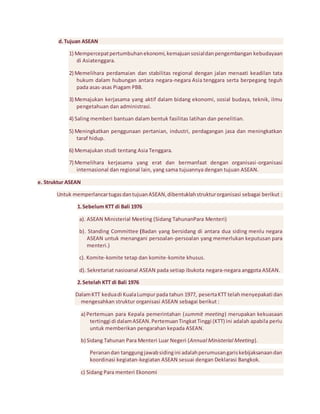 d. Tujuan ASEAN 
1) Mempercepat pertumbuhan ekonomi, kemajuan sosial dan pengembangan kebudayaan 
di Asiatenggara. 
2) Memelihara perdamaian dan stabilitas regional dengan jalan menaati keadilan tata 
hukum dalam hubungan antara negara-negara Asia tenggara serta berpegang teguh 
pada asas-asas Piagam PBB. 
3) Memajukan kerjasama yang aktif dalam bidang ekonomi, sosial budaya, teknik, ilmu 
pengetahuan dan administrasi. 
4) Saling memberi bantuan dalam bentuk fasilitas latihan dan penelitian. 
5) Meningkatkan penggunaan pertanian, industri, perdagangan jasa dan meningkatkan 
taraf hidup. 
6) Memajukan studi tentang Asia Tenggara. 
7) Memelihara kerjasama yang erat dan bermanfaat dengan organisasi -organisasi 
internasional dan regional lain, yang sama tujuannya dengan tujuan ASEAN. 
e. Struktur ASEAN 
Untuk memperlancar tugas dan tujuan ASEAN, dibentuklah struktur organisasi sebagai berikut : 
1. Sebelum KTT di Bali 1976 
a). ASEAN Ministerial Meeting (Sidang TahunanPara Menteri) 
b). Standing Committee (Badan yang bersidang di antara dua siding menlu negara 
ASEAN untuk menangani persoalan-persoalan yang memerlukan keputusan para 
menteri.) 
c). Komite-komite tetap dan komite-komite khusus. 
d). Sekretariat nasioanal ASEAN pada setiap ibukota negara-negara anggota ASEAN. 
2. Setelah KTT di Bali 1976 
Dalam KTT kedua di Kuala Lumpur pada tahun 1977, peserta KTT telah menyepakati dan 
mengesahkan struktur organisasi ASEAN sebagai berikut : 
a) Pertemuan para Kepala pemerintahan (summit meeting) merupakan kekuasaan 
tertinggi di dalam ASEAN. Pertemuan Tingkat Tinggi (KTT) ini adalah apabila perlu 
untuk memberikan pengarahan kepada ASEAN. 
b) Sidang Tahunan Para Menteri Luar Negeri (Annual Ministerial Meeting). 
Peranan dan tanggung jawab siding ini adalah perumusan garis kebijaksanaan dan 
koordinasi kegiatan-kegiatan ASEAN sesuai dengan Deklarasi Bangkok. 
c) Sidang Para menteri Ekonomi 
 