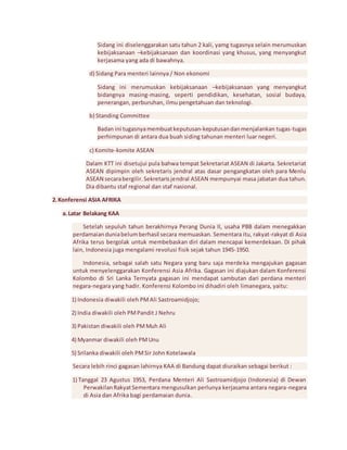 Sidang ini diselenggarakan satu tahun 2 kali, yamg tugasnya selain merumuskan 
kebijaksanaan –kebijaksanaan dan koordinasi yang khusus, yang menyangkut 
kerjasama yang ada di bawahnya. 
d) Sidang Para menteri lainnya / Non ekonomi 
Sidang ini merumuskan kebijaksanaan –kebijaksanaan yang menyangkut 
bidangnya masing-masing, seperti pendidikan, kesehatan, sosial budaya, 
penerangan, perburuhan, ilmu pengetahuan dan teknologi. 
b) Standing Committee 
Badan ini tugasnya membuat keputusan-keputusan dan menjalankan tugas-tugas 
perhimpunan di antara dua buah siding tahunan menteri luar negeri. 
c) Komite-komite ASEAN 
Dalam KTT ini disetujui pula bahwa tempat Sekretariat ASEAN di Jakarta. Sekretariat 
ASEAN dipimpin oleh sekretaris jendral atas dasar pengangkatan oleh para Menlu 
ASEAN secara bergilir. Sekretaris jendral ASEAN mempunyai masa jabatan dua tahun. 
Dia dibantu staf regional dan staf nasional. 
2. Konferensi ASIA AFRIKA 
a. Latar Belakang KAA 
Setelah sepuluh tahun berakhirnya Perang Dunia II, usaha PBB dalam menegakkan 
perdamaian dunia belum berhasil secara memuaskan. Sementara itu, rakyat-rakyat di Asia 
Afrika terus bergolak untuk membebaskan diri dalam mencapai kemerdekaan. Di pihak 
lain, Indonesia juga mengalami revolusi fisik sejak tahun 1945-1950. 
Indonesia, sebagai salah satu Negara yang baru saja merdeka mengajukan gagasan 
untuk menyelenggarakan Konferensi Asia Afrika. Gagasan ini diajukan dalam Konferensi 
Kolombo di Sri Lanka Ternyata gagasan ini mendapat sambutan dari perdana menteri 
negara-negara yang hadir. Konferensi Kolombo ini dihadiri oleh limanegara, yaitu: 
1) Indonesia diwakili oleh PM Ali Sastroamidjojo; 
2) India diwakili oleh PM Pandit J Nehru 
3) Pakistan diwakili oleh PM Muh Ali 
4) Myanmar diwakili oleh PM Unu 
5) Srilanka diwakili oleh PM Sir John Kotelawala 
Secara lebih rinci gagasan lahirnya KAA di Bandung dapat diuraikan sebagai berikut : 
1) Tanggal 23 Agustus 1953, Perdana Menteri Ali Sastroamidjojo (Indonesia) di Dewan 
Perwakilan Rakyat Sementara mengusulkan perlunya kerjasama antara negara-negara 
di Asia dan Afrika bagi perdamaian dunia. 
 