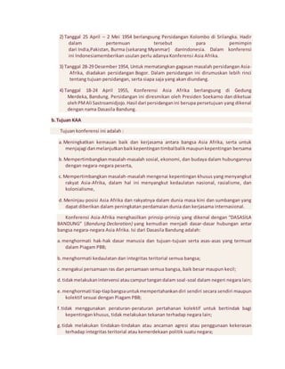 2) Tanggal 25 April – 2 Mei 1954 berlangsung Persidangan Kolombo di Srilangka. Hadir 
dalam pertemuan tersebut para pemimpin 
dari India,Pakistan, Burma (sekarang Myanmar) danIndonesia. Dalam konferensi 
ini Indonesiamemberikan usulan perlu adanya Konferensi Asia Afrika. 
3) Tanggal 28-29 Desember 1954, Untuk mematangkan gagasan masalah persidangan Asia- 
Afrika, diadakan persidangan Bogor. Dalam persidangan ini dirumuskan lebih rinci 
tentang tujuan persidangan, serta siapa saja yang akan diundang. 
4) Tanggal 18-24 April 1955, Konferensi Asia Afrika berlangsung di Gedung 
Merdeka, Bandung. Persidangan ini diresmikan oleh Presiden Soekarno dan diketuai 
oleh PM Ali Sastroamidjojo. Hasil dari persidangan ini berupa persetujuan yang dikenal 
dengan nama Dasasila Bandung. 
b. Tujuan KAA 
Tujuan konferensi ini adalah : 
a. Meningkatkan kemauan baik dan kerjasama antara bangsa Asia Afrika, serta untuk 
menjajagi dan melanjutkan baik kepentingan timbal balik maupun kepentingan bersama 
b. Mempertimbangkan masalah-masalah sosial, ekonomi, dan budaya dalam hubungannya 
dengan negara-negara peserta, 
c. Mempertimbangkan masalah-masalah mengenai kepentingan khusus yang menyangkut 
rakyat Asia-Afrika, dalam hal ini menyangkut kedaulatan nasional, rasialisme, dan 
kolonialisme, 
d. Meninjau posisi Asia Afrika dan rakyatnya dalam dunia masa kini dan sumbangan yang 
dapat diberikan dalam peningkatan perdamaian dunia dan kerjasama internasional. 
Konferensi Asia-Afrika menghasilkan prinsip-prinsip yang dikenal dengan “DASASILA 
BANDUNG” (Bandung Declaration) yang kemudian menjadi dasar-dasar hubungan antar 
bangsa negara-negara Asia Afrika. Isi dari Dasasila Bandung adalah: 
a. menghormati hak-hak dasar manusia dan tujuan-tujuan serta asas-asas yang termuat 
dalam Piagam PBB; 
b. menghormati kedaulatan dan integritas teritorial semua bangsa; 
c. mengakui persamaan ras dan persamaan semua bangsa, baik besar maupun kecil; 
d. tidak melakukan intervensi atau campur tangan dalam soal -soal dalam negeri negara lain; 
e. menghormati tiap-tiap bangsa untuk mempertahankan diri sendiri secara sendiri maupun 
kolektif sesuai dengan Piagam PBB; 
f. tidak menggunakan peraturan-peraturan pertahanan kolektif untuk bertindak bagi 
kepentingan khusus, tidak melakukan tekanan terhadap negara lain; 
g. tidak melakukan tindakan-tindakan atau ancaman agresi atau penggunaan kekerasan 
terhadap integritas teritorial atau kemerdekaan politik suatu negara; 
 