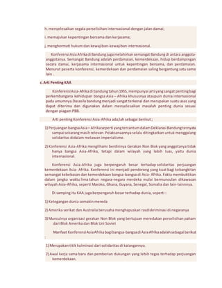 h. menyelesaikan segala perselisihan internasional dengan jalan damai; 
i. memajukan kepentingan bersama dan kerjasama; 
j. menghormati hukum dan kewajiban-kewajiban internasional. 
Konferensi Asia Afrika di Bandung juga melahirkan semangat Bandung di antara anggota-anggotanya. 
Semangat Bandung adalah perdamaian, kemerdekaan, hidup berdampingan 
secara damai, kerjasama internasional untuk kepentingan bersama, dan perdamaian. 
Menurut peserta konferensi, kemerdekaan dan perdamaian saling bergantung satu sama 
lain . 
c. Arti Penting KAA 
Konferensi Asia-Afrika di bandung tahun 1955, mempunyai arti yang sangat penting bagi 
perkembangana kehidupan bangsa Asia – Afrika khususnya ataupuin dunia internasional 
pada umumnya.Dasasila bandung menjadi sangat terkenal dan merupakan suatu asas yang 
dapat diterima dan digunakan dalam menyelesaikan masalah penting dunia sesuai 
dengan piagam PBB. 
Arti penting Konferensi Asia-Afrika ada;lah sebagai berikut ; 
1) Perjuangan bangsa Asia – Afrika seperti yang tercantum dalam Deklarasi Bandung ternyata 
sampai sekarang masih relevan. Pelaksanaannya selalu ditingkatkan untuk menggalang 
solidaritas didalam melawan imperialisme. 
2) Konferensi Asia-Afrika mengilhami berdirinya Gerakan Non Blok yang anggotanya tidak 
hanya bangsa Asia-Afrika, tetapi dalam wilayah yang lebih luas, yaitu dunia 
internasional. 
Konferensi Asia-Afrika juga berpengaruh besar terhadap solidaritas perjuangan 
kemerdekaan Asia- Afrika. Konferensi ini menjadi pendorong yang kuat bagi kebangkitan 
semangat kebebasan dan kemerdekaan bangsa-bangsa di Asia- Afrika. Fakta membuktikan 
dalam jangka waktu lima tahun negara-negara merdeka mulai bermunculan dikawasan 
wilayah Asia-Afrika, seperti Maroko, Ghana, Guyana, Senegal, Somalia dan lain-lainnnya. 
Di samping itu KAA juga berpengaruh besar terhadap dunia, seperti : 
1) Ketegangan dunia semakin mereda 
2) Amerika serikat dan Australia berusaha menghapuskan rasdiskriminasi di negaranya 
3) Munculnya organisasi gerakan Non Blok yang bertujuan meredakan perselisihan paham 
dari Blok Amerika dan Blok Uni Soviet 
Manfaat Konferensi Asia Afrika bagi bangsa-bangsa di Asia Afrika adalah sebagai berikut 
: 
1) Merupakan titik kulminasi dari solidaritas di kalangannya. 
2) Awal kerja sama baru dan pemberian dukungan yang lebih tegas terhadap perjuangan 
kemerdekaan. 
 
