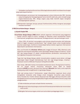 Sedangkan manfaat konferensi Asia-Afrika bagiIndonesia adalah membawa keuntungan 
yang nyata seperti berikut : 
1) Ditandatangani persetujuan dwi kewarganegaraan antara Indonesia dan RRC. Seorang 
yang memegang dwi kewarganegaraan harus memilih salah satu, yaitu menjadi warga 
negara Indonesia atau RRC. Warga negara yang tidak memilih dapat mengikuti 
kewarganegaraan ayahnya. 
2) Memperoleh dukungan berupa putusan KonferensiAsia-Afrika mengenai perjuangan 
merebut Irian Barat. 
3. PBB (Perserikatan Bangsa – Bangsa) 
a. Sejarah Singkat PBB 
Perserikatan Bangsa-Bangsa (PBB) adalah sebuah organisasi internasional yang anggoanya 
hampir seluruh negara di dunia. Lembaga ini dibentuk untuk memfasilitasi hukum 
internasional, pengamanan internasional, lembaga ekonomi, dan perlindungan sosial. 
Tahun 1915, AS berhasil menuangkan suatu konsep yang dirumuskan oleh beberapa 
tokoh di Inggris mengenai pembentukan “liga” dengan tujuan untuk menghindarkan 
ancaman peperangan. Konferensi berpendapat bahwa melalui organisasi internasional 
dapat dijamin perdamaian internasional. 
Atas usul Presiden AS, Woodrow Wilson pada tanggal 10 Januari 1920, dibentuk suatu 
organisasi internasional yang diberi nama Liga bangsa-Bangsa (league of nations). Tujuan 
dari Liga bangsa-Bangsa ini adalah mempertahankan perdamaian internasional dan 
meningkatkan kerjasama internasional. 
Tugas dari Liga Bangsa-Bangsa adalah menyelesaikan sengketa secara damai, sehingga 
peperangan dapat dicegah. Ada beberapa hasil dari Liga bangsa-bangsa, misalnya : 
Perjanjian Locarno (1925) dan Perjanjian Kallog Briand (1928) 
Akan tetapi, LBB tidak mampu menciptakan perdamaian dunia. Perang Dunia II meletus. 
Hal ini terjadi karena munculnya kekuasaan kaum NAZI di bawah 
pimpinan HITLER (Jerman), dan kaum Fasis dipimpin Mussolini dari Italia, serta imperialis 
Jepang yang sudah mengkhianati isi Liga bangsa-Bangsa. 
Pada saat perang dunia II berkecamuk, sangat dibutuhkan organisasi dunia untuk 
mengadakan kerjasama antar bangsa untuk mengatasi kerusuhan yang melanda 
dunia. Presiden AS, Franklin Delano Roosevelt dan PM Inggris Winston Churchill, telah 
mengadakan pertemuan yang mengahasilkan Piagam Atlantik (Atlantic Charter) yang isinya 
sebagai berikut : 
1) Tidak melakukan perluasan wilayah diantar sesamanya 
2) Menghormati hak setiap bangsa untuk memilih bentuk pemerintahan dan menentukan 
nasib sendiri 
3) Mengakui hak semua negara untuk turut serta dalam perdaganagan dunia 
 
