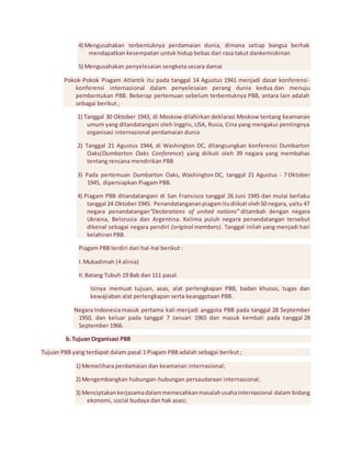 4) Mengusahakan terbentuknya perdamaian dunia, dimana setiap bangsa berhak 
mendapatkan kesempatan untuk hidup bebas dari rasa takut dankemiskinan 
5) Mengusahakan penyelesaian sengketa secara damai 
Pokok-Pokok Piagam Atlantik itu pada tanggal 14 Agustus 1941 menjadi dasar konferensi - 
konferensi internasional dalam penyelesaian perang dunia kedua dan menuju 
pembentukan PBB. Beberap pertemuan sebelum terbentuknya PBB, antara lain adalah 
sebagai berikut ; 
1) Tanggal 30 Oktober 1943, di Moskow dilahirkan deklarasi Moskow tentang keamanan 
umum yang ditandatangani oleh Inggris, USA, Rusia, Cina yang mengakui pentingnya 
organisasi internasional perdamaian dunia 
2) Tanggal 21 Agustus 1944, di Washington DC, dilangsungkan konferensi Dumbarton 
Oaks(Dumbarton Oaks Conference) yang diikuti oleh 39 negara yang membahas 
tentang rencana mendirikan PBB 
3) Pada pertemuan Dumbarton Oaks, Washington DC, tanggal 21 Agustus - 7 Oktober 
1945, dipersiapkan Piagam PBB. 
4) Piagam PBB ditandatangani di San Fransisco tanggal 26 Juni 1945 dan mulai berlaku 
tanggal 24 Oktober 1945. Penandatanganan piagam itu diikuti oleh 50 negara, yaitu 47 
negara penandatangan“Declarations of united nations” ditambah dengan negara 
Ukraina, Belorusia dan Argentina. Kelima puluh negara penandatangan tersebut 
dikenal sebagai negara pendiri (original members). Tanggal inilah yang menjadi hari 
kelahiran PBB. 
Piagam PBB terdiri dari hal-hal berikut : 
I. Mukadimah (4 alinia) 
II. Batang Tubuh 19 Bab dan 111 pasal. 
Isinya memuat tujuan, asas, alat perlengkapan PBB, badan khusus, tugas dan 
kewajiaban alat perlengkapan serta keanggotaan PBB. 
Negara Indonesia masuk pertama kali menjadi anggota PBB pada tanggal 28 September 
1950, dan keluar pada tanggal 7 Januari 1965 dan masuk kembali pada tanggal 28 
September 1966. 
b. Tujuan Organisasi PBB 
Tujuan PBB yang terdapat dalam pasal 1 Piagam PBB adalah sebagai berikut ; 
1) Memelihara perdamaian dan keamanan internasional; 
2) Mengembangkan hubungan-hubungan persaudaraan internasional; 
3) Menciptakan kerjasama dalam memecahkan masalah usaha internasional dalam bidang 
ekonomi, social budaya dan hak asasi; 
 