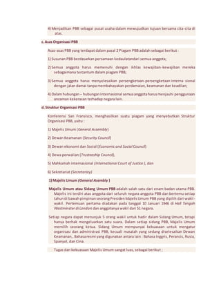 4) Menjadikan PBB sebagai pusat usaha dalam mewujudkan tujuan bersama cita-cita di 
atas. 
c. Asas Organisasi PBB 
Asas-asas PBB yang terdapat dalam pasal 2 Piagam PBB adalah sebagai berikut : 
1) Susunan PBB berdasarkan persamaan kedaulatandari semua anggota; 
2) Semua anggota harus memenuhi dengan ikhlas kewajiban-kewajiban mereka 
sebagaimana tercantum dalam piagam PBB; 
3) Semua anggota harus menyelesaikan persengketaan-persengketaan interna sional 
dengan jalan damai tanpa membahayakan perdamaian, keamanan dan keadilan; 
4) Dalam hubungan – hubungan internasional semua anggota harus menjauhi penggunaan 
ancaman kekerasan terhadap negara lain. 
d. Struktur Organisasi PBB 
Konferensi San Fransisco, menghasilkan suatu piagam yang menyebutkan Struktur 
Organisasi PBB, yaitu : 
1) Majelis Umum (General Assembly) 
2) Dewan Keamanan (Security Council) 
3) Dewan ekonomi dan Sosial (Economic and Social Council) 
4) Dewa perwalian (Trusteeship Council), 
5) Mahkamah internasional (International Court of Justice ), dan 
6) Sekretariat (Secretariay) 
1) Majelis Umum (General Asembly ) 
Majelis Umum atau Sidang Umum PBB adalah salah satu dari enam badan utama PBB. 
Majelis ini terdiri atas anggota dari seluruh negara anggota PBB dan bertemu setiap 
tahun di bawah pimpinan seorang Presiden Majelis Umum PBB yang dipilih dari wakil - 
wakil. Pertemuan pertama diadakan pada tanggal 10 Januari 1946 di Hall Tengah 
Westminster di London dan anggotanya wakil dari 51 negara. 
Setiap negara dapat menunjuk 5 orang wakil untuk hadir dalam Sidang Umum, tetapi 
hanya berhak mengeluarkan satu suara. Dalam setiap sidang PBB, Majelis Umum 
memilih seorang ketua. Sidang Umum mempunyai kekuasaan untuk mengatur 
organisasi dan administrasi PBB, kecuali masalah yang sedang diselesaikan Dewan 
Keamanan,. Bahasa resmi yang digunakan antara lain : Bahasa Inggris, Perancis, Rusia, 
Spanyol, dan Cina. 
Tugas dan kekuasaan Majelis Umum sangat luas, sebagai berikut ; 
 