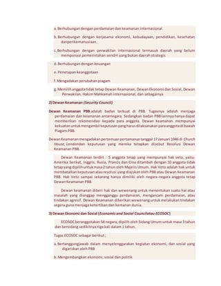 a. Berhubungan dengan perdamaian dan keamanan internasional. 
b. Berhubungan dengan kerjasama ekonomi, kebudayaan, pendidikan, kesehatan 
danperikemanusiaan. 
c. Berhubungan dengan perwakilan internasional termasuk daerah yang belum 
mempunyai pemerintahan sendiri yang bukan daerah strategis 
d. Berhubungan dengan keuangan 
e. Penetapan keanggotaan 
f. Mengadakan perubahan piagam 
g. Memilih anggota tidak tetap Dewan Keamanan, Dewan Ekonomi dan Sosial, Dewan 
Perwakilan, Hakim Mahkamah internasional, dan sebagainya 
2) Dewan Keamanan (Security Council) 
Dewan Keamanan PBB adalah badan terkuat di PBB. Tugasnya adalah menjaga 
perdamaian dan keamanan antarnegara. Sedangkan badan PBB lainnya hanya dapat 
memberikan rekomendasi kepada para anggota. Dewan keamanan mempunyai 
kekuatan untuk mengambil keputusan yang harus dilaksanakan para anggota di bawah 
Piagam PBB. 
Dewan Keamanan mengadakan pertemuan pertamanya tanggal 17 Januari 1946 di Church 
House, Londondan keputusan yang mereka tetapkan disebut Resolusi Dewan 
Keamanan PBB. 
Dewan Keamanan terdiri : 5 anggota tetap yang mempunyai hak veto, yaitu: 
Amerika Serikat, Inggris, Rusia, Prancis dan Cina ditambah dengan 10 anggota tidak 
tetap yang dipilih untuk masa 2 tahun oleh Majelis Umum. Hak Veto adalah hak untuk 
membatalkan keputusan atau resolusi yang diajukan oleh PBB atau Dewan Keamanan 
PBB. Hak Veto sampai sekarang hanya dimiliki oleh negara-negara anggota tetap 
Dewan Keamanan PBB. 
Dewan keamanan diberi hak dan wewenang untuk menentukan suatu hal atau 
masalah yang dianggap mengganggu perdamaian, mengancam perdamaian, atau 
tindakan agresif. Dewan Keamanan diberikan wewenang untuk melakukan tindakan 
segera guna menjaga ketertiban dan kemanan dunia. 
3) Dewan Ekonomi dan Sosial (Economic and Social Councilatau ECOSOC) 
ECOSOC beranggotakan 54 negara, dipilih oleh Sidang Umum untuk masa 3 tahun 
dan bersidang sedikitnya tiga kali dalam 1 tahun. 
Tugas ECOSOC sebagai berikut ; 
a. Bertanggungjawab dalam menyelenggarakan kegiatan ekonomi, dan sosial yang 
digariskan oleh PBB 
b. Mengembangkan ekonomi, sosial dan politik 
 