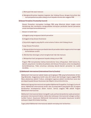 c. Memupuk hak asasi manusia 
d. Mengkoordinasikan kegiatan-kegiatan dari bidang khusus dengan konsultasi dan 
menyampaikannya pada sidang umum kepada mereka dan anggota PBB 
4) Dewan Perwalian (Trusteeship Council) 
Dewan Perwalian merupakan lembaga PBB yang dibentuk dalam rangka untuk 
mendorong dan membantu mengusahakan kemajuan penduduk daerah perwalian 
untuk mencapai kemerdekaannya. 
Dewan ini terdiri dari : 
a) Anggota yang menguasai daerah perwalian 
b) Anggota tetap dewan Keamanan 
c) Sejumlah anggota yang dipilih untuk selama 3 tahun oleh Sidang Umum 
Fungsi Dewan Perwalian 
a. Mengusahakan kemajuan penduduk daerah perwalian dalam negara untuk mencapai 
kemerdekaan sendiri 
b. Memberikan dorongan untuk menghormati hak-hak manusia 
c. Melaporkan hasil pengawasan kepada sidang umum PBB 
Piagam PBB menyebutkan bahwa kolonialisme harus dihapuskan. Oleh karena itu, 
daerah yang belum merdeka diusahakan oleh Dewan Perwalian untuk mendapatkan 
kemerdekaannya. Pada umumnya sekarang daerah-daerah perwalian itu sudah 
merdeka. 
5) Mahkamah Internasional (International Court of Justice) 
Mahkamah Internasional adalah badan perlengkapan PBB yang berkedudukan di Den 
Hag (Belanda). Anggotanya terdiri atas ahli hukum dari berbagai negara anggota PBB. 
Masa jabatannya adalah 9 tahun, sedangkan tugasnya adalah memberikan saran dan 
pendapat kepada Dewan Keamanan dan Majelis Umum bila diminta. 
Mahkamah Agung Internasional merupakan Mahkamah Pengadilan Tertinggi di seluruh 
dunia. Mahkamah Internasional terdiri atas 15 orang hakim yang dipilih dari 15 negara 
berdasarkan kecakapannya dalam hukum. Semua anggota PBB adalah Piagam 
Mahkamah Internasional. 
Mahkamah Internasional dalam mengadili suatu perkara berpedoman pada perjanjian-perjanjian 
internasional (traktat-traktat dan kebiasaan internasional) sebagai sumber-sumber 
hukum. Keputusan Mahkamah Internasional merupakan keputusan terakhir 
walaupun dapat dimintakan banding. 
Tugas pokok Mahkamah Internasional adalah mencakup hal -hal berikut : 
 