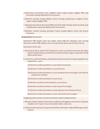 a. Memeriksa perselisihan atau sengketa antara negara-negara anggota PBB yang 
diserahkan kepada Mahkamah Internasional; 
b. Memberi pendaat kepada Majelis Umum tentang penyelesaian sengketa antara 
negara-negara anggota PBB; 
c. Menganjurkan Dewan Keamanan PBB untuk bertindak terhadap salah satu pihak yang 
menghiraukan keputusan Mahkamah Internasional; 
d. Memberi nasehat tentang persoalan hukum kepada Majelis Umum dan Dewan 
Keamanan. 
6) Sekretariat (Secretariat) 
Sekretariat PBB adalah salah satu badan utama PBB dan dikepalai oleh seorang 
Sekretaris Jendral PBB, dibantu oleh seorang staf pembantu pemerintah sedunia. 
Sekretariat Terdiri atas : 
a. Sekretaris jenderal, dipilih oleh Sidang Umum atas usul Dewan keamanan dan dapat 
dipilih kembali. Biasanya, Sekretaris Jendral berasal dari negara yang tidak terlibat 
dalam politik besar 
b. Sekretaris Jenderal Pembantu, sebanyak 8 sekretaris pembantu yang mengepalai satu 
departemen., yaitu: 
1) Sekretaris Jendera pambantu urusan Dewan keamanan. 
2) Sekretaris Jenderal pembantu urusan Ekonomi. 
3) Sekretaris jenderal pembantu urusan perwalian dan Penerangan untuk daerah 
yang belum merdeka. 
4) Sekretaris Jenderal pembantu urusan Sosial. 
5) Sekretaris Jenderal untuk pembantu urusa hukum. 
6) Sekretaris jenderal pembantu unutk urusan Penerangan. 
7) Sekretaris Jenderal pembantu urusan koperasi dan Pelayanan Umum. 
8) Sekretaris Jenderal pembantu urusan Tata Usaha dan keuangan. 
Tanggung jawab sekretaris jenderal pembantu adalah sebagai berikut: 
a. Mempersiapkan segala sesuatu dalam rangka penyelenggaraan pertemuan yang akan 
diadakan oleh majelis Umum dan badan-badan utama lain. 
b. Melaksanakan keputusan yang telah dihasilkan oleh badan-badan PBB dengan sebaik-baiknya. 
 
