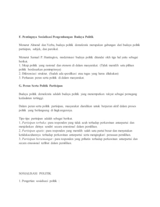 F. Pentingnya Sosialisasi Pengembangan Budaya Politik 
Menurut Almond dan Verba, budaya politik demokratis merupakan gabungan dari budaya politik 
partisipan, subjek, dan paroikal. 
Menurut Samuel P. Huntington, modernisasi budaya politik ditandai oleh tiga hal yaitu sebagai 
berikut. 
1. Sikap politik yang rasional dan otonom di dalam masyarakat. (Tidak memilih satu pilihan 
politik berdasarkan pemimpinnya) 
2. Diferensiasi struktur. (Sudah ada spesifikasi atau tugas yang harus dilakukan) 
3. Perluasan peran serta politik di dalam masyarakat. 
G. Peran Serta Politik Partisipan 
Budaya politik demokratis adalah budaya politik yang menempatkan rakyat sebagai pemegang 
kedaulatan tertinggi. 
Dalam peran serta politik partisipan, masyarakat diarahkan untuk berperan aktif dalam proses 
politik yang berlangsung di lingkungannya. 
Tipe-tipe partisipan adalah sebagai berikut. 
1. Partisipan terbuka : para responden yang tidak acuh terhadap perkawinan antarpartai dan 
menjelaskan dirinya sendiri secara emosional dalam pemilihan. 
2. Partisipan apatis : para responden yang memilih salah satu partai besar dan menyatakan 
ketidakacuhannya terhadap perkawinan antarpartai serta mengingkari perasaan pemilihan. 
3. Partisipan bersemangat : para responden yang prihatin terhadap perkawinan antarpartai dan 
secara emosional terlibat dalam pemilihan. 
SOSIALISASI POLITIK 
1. Pengertian sosialisasi politik : 
 