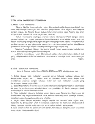 BAB 5 
SISTEM HUKUM DAN PERADILAN INTERNASIONAL 
A. Makna Hukum Internasional 
Menurut Mochtar Kusumaatmaja, Hukum Internasional adalah keseluruhan kaidah dan 
asas yang mengatur hubungan atau persoalan yang melintasi batas Negara, antara Negara 
dengan Negara, dan Negara dengan subyek hukum internasional bukan Negara, atau antar 
subyek hukum internasional bukan Negara satu sama lain. 
Hukum Internasional digolngkan menjadi hukum Internasional Publik dengan hukum 
perdata internasional. Hukum Internasional Publik atau hukum antar negara, adalah asas dan 
kaidah hukum yang mengatur hubungan atau persoalan yang bersifat pidana, sedangkan hukuk 
perdata internasional atau hukum antar bangsa, yang mengatur masalah perdata lintas Negara 
(perkawinan antar warga Negara suatu Negara dengan warga Negara lain). 
Wiryono Prodjodikoro, Hukum Internasional adalah hukum yang mengatur prthubungan 
hukum antara berbagai bangsa di berbagai Negara. 
J.G.Starke menyatakan, Hukum Internasional adalah sekumpulan hukum (body of low) 
yang sebagian besar terdiri dari asas-asas dank arena itu biasanya ditaati dalam hubungan 
antar Negara. 
B. Asas – asas hukum Internasional 
Menurut Resolusi majelis Umum PBB No. 2625 tahun 1970, ada tujuh asas, yaitu : 
1. Setiap Negara tidak melakukan ancaman agresi terhadap keutuhan wilayah dan 
kemerdekaan Negara lain. Dalam asas ini ditekankan bahwa setiap Negara tidak 
memberikan ancaman dengan kekuatan militer dan tidak melakukan sesuatu yang 
bertentangan dengan piagam PBB. 
2. setiap Negara harus menyelesaikan masalah internasional dengan cara damai, Dalam asas 
ini setiap Negara harus mencari solusi damai, menghendalikan diri dari tindakan yang dapat 
membahayakan perdamaian internasional. 
3. Tidak melakukan intervensi terhadap urusan dalam negeri Negara lain, Dalam asas ini 
menekankan setip Negara memiliki hak untuk memilih sendiri keputusan politiknya, ekonomi, 
social dan system budaya tanpa intervensi pihak lain. 
4. Negara wajib menjalin kerjasama dengan Negara lain berdasar pada piagam PBB, 
kerjasama itu dimaksudkan untuk menciptakan perdamaian dan keamanan internasional di 
bidang Hak asasi manusia, politik, ekonomi, social budaya, tekhnik, perdagangan. 
5. Asas persaman hak dan penentuan nasib sendiri, kemerdekaan dan perwujudan kedaulatan 
suatu Negara ditentukan oleh rakyat. 
 