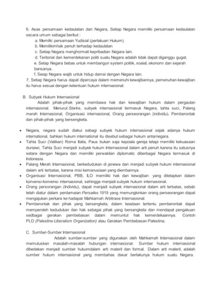 6. Asas persamaan kedaulatan dari Negara, Setiap Negara memiliki persamaan kedaulatan 
secara umum sebagai berikut : 
a. Memilki persamaan Yudisial (perlakuan Hukum). 
b. Memilikimhak penuh terhadap kedaulatan 
c. Setiap Negara menghormati kepribadian Negara lain. 
d. Teritorial dan kemerdekanan politi suatu Negara adalah tidak dapat diganggu gugat. 
e. Setap Negara bebas untuk membangun system politik, soaial, ekonomi dan sejarah 
bansanya. 
f. Seiap Negara wajib untuk hidup damai dengan Negara lain. 
7. Setiap Negara harus dapat dipercaya dalam memenuhi kewajibannya, pemenuhan kewajiban 
itu harus sesuai dengan ketentuan hukum internasional. 
B. Subyek Hukum Internasional 
Adalah pihak-pihak yang membawa hak dan kewajiban hukum dalam pergaulan 
internasional. Menurut Starke, subyek internasional termasuk Negara, tahta suci, Palang 
merah Internasional, Organisasi internasional, Orang perseorangan (individu), Pemberontak 
dan pihak-pihak yang bersengketa. 
 Negara, negara sudah diakui sebagi subyek hukum internasional sejak adanya hukum 
international, bahkan hukum international itu disebut sebagai hukum antarnegara. 
 Tahta Suci (Vatikan) Roma Italia, Paus bukan saja kepoala gereja tetapi memiliki kekuasaan 
duniawi, Tahta Suci menjadi subyek hukum Internasional dalam arti penuh karena itu satusnya 
setara dengan Negara dan memiliki perwakilan diplomatic diberbagai Negara termasuk di 
Indonesia. 
 Palang Merah Internasional, berkedudukan di jenewa dan menjadi subyek hukum internasional 
dalam arti terbatas, karena misi kemanusiaan yang diembannya. 
 Organisasi Internasional, PBB, ILO memiliki hak dan kewajiban yang ditetapkan dalam 
konvensi-konvensi internasional, sehingga menjadi subyek hukum internasional. 
 Orang persorangan (Individu), dapat menjadi subyek internasional dalam arti terbatas, sebab 
telah diatur dalam perdamaian Persailes 1919 yang memungkinkan orang perseorangan dapat 
mengajukan perkara ke hadapat Mahkamah Arbitrase Internasional. 
 Pemberontak dan pihak yang bersengketa, dalam keadaan tertentu pemberontak dapat 
memperoleh kedudukan dan hak sebagai pihak yang bersengketa dan mendapat pengakuan 
sedbagai gerakan pembebasan dalam memuntut hak kemerdekaannya. Contoh 
PLO (Palestine Liberalism Organization) atau Gerakan Pembebasan Palestina. 
C. Sumber-Sumber Internasional 
Adalah sumber-sumber yang digunakan oleh Mahkamah Internasional dalam 
memutuskan masalah-masalah hubungan internasional. Sumber hukum internasional 
dibedakan menjadi sumber hukumdalam arti materil dan formal. Dalam arti materil, adalah 
sumber hukum internasional yang membahas dasar berlakunya hukum suatu Negara. 
 