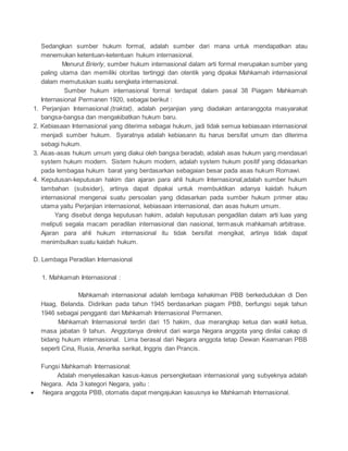 Sedangkan sumber hukum formal, adalah sumber dari mana untuk mendapatkan atau 
menemukan ketentuan-ketentuan hukum internasional. 
Menurut Brierly, sumber hukum internasional dalam arti formal merupakan sumber yang 
paling utama dan memiliki otoritas tertinggi dan otentik yang dipakai Mahkamah internasional 
dalam memutuskan suatu sengketa internasional. 
Sumber hukum internasional formal terdapat dalam pasal 38 Piagam Mahkamah 
Internasional Permanen 1920, sebagai berikut : 
1. Perjanjian Internasional (traktat), adalah perjanjian yang diadakan antaranggota masyarakat 
bangsa-bangsa dan mengakibatkan hukum baru. 
2. Kebiasaan Internasional yang diterima sebagai hukum, jadi tidak semua kebiasaan internasional 
menjadi sumber hukum. Syaratnya adalah kebiasann itu harus bersifat umum dan diterima 
sebagi hukum. 
3. Asas-asas hukum umum yang diakui oleh bangsa beradab, adalah asas hukum yang mendasari 
system hukum modern. Sistem hukum modern, adalah system hukum positif yang didasarkan 
pada lembagaa hukum barat yang berdasarkan sebagaian besar pada asas hukum Romawi. 
4. Keputusan-keputusan hakim dan ajaran para ahli hukum Internasional,adalah sumber hukum 
tambahan (subsider), artinya dapat dipakai untuk membuktikan adanya kaidah hukum 
internasional mengenai suatu persoalan yang didasarkan pada sumber hukum primer atau 
utama yaitu Perjanjian internasional, kebiasaan internasional, dan asas hukum umum. 
Yang disebut denga keputusan hakim, adalah keputusan pengadilan dalam arti luas yang 
meliputi segala macam peradilan internasional dan nasional, termasuk mahkamah arbitrase. 
Ajaran para ahli hukum internasional itu tidak bersifat mengikat, artinya tidak dapat 
menimbulkan suatu kaidah hukum. 
D. Lembaga Peradilan Internasional 
1. Mahkamah Internasional : 
Mahkamah internasional adalah lembaga kehakiman PBB berkedudukan di Den 
Haag, Belanda. Didirikan pada tahun 1945 berdasarkan piagam PBB, berfungsi sejak tahun 
1946 sebagai pengganti dari Mahkamah Internasional Permanen. 
Mahkamah Internasional terdiri dari 15 hakim, dua merangkap ketua dan wakil ketua, 
masa jabatan 9 tahun. Anggotanya direkrut dari warga Negara anggota yang dinilai cakap di 
bidang hukum internasional. Lima berasal dari Negara anggota tetap Dewan Keamanan PBB 
seperti Cina, Rusia, Amerika serikat, Inggris dan Prancis. 
Fungsi Mahkamah Internasional: 
Adalah menyelesaikan kasus-kasus persengketaan internasional yang subyeknya adalah 
Negara. Ada 3 kategori Negara, yaitu : 
 Negara anggota PBB, otomatis dapat mengajukan kasusnya ke Mahkamah Internasional. 
 