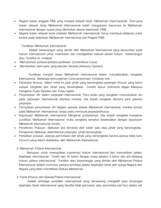  Negara bukan anggota PBB yang menjadi wilayah kerja Mahkamah intyernasional. Dan yang 
bukan wilayah kerja Mahkamah Internasional boleh mengajukan kasusnya ke Mahkamah 
internasional dengan syarat yang ditentukan dewan keamanan PBB. 
 Negara bukan wilayah kerja (statute) Mahkamah internasional, harus membuat deklarasi untuk 
tunduk pada ketentuan Mahjkamah internasional dan Piagam PBB. 
Yuridikasi Mahkamah Internasional : 
Adalah kewenangan yang dimilki oleh Mahkamah Internasional yang bersumber pada 
hukum internasional untuk meentukan dan menegakkan sebuah aturan hukum. Kewenangan 
atau Yuridiksi ini meliputi: 
 Memutuskan perkara-perkara pertikaian (Contentious Case). 
 Memberikan opini-opini yang bersifat nasehat (Advisory Opinion). 
Yuridikasi menjadi dasar Mahkamah internasional dalam menyelesaikan sengketa 
Internasional. Beberapa kemungkinan Cara penerimaan Yuridikasi sbb : 
 Perjanjian khusus, dalam mhal ini para pihak yang bersengketa perjanjian khusus yang berisi 
subyek sengketa dan pihak yang bersengketa. Contoh kasus Indonesia degan Malaysia 
mengenai Pulau Sipadan dan Pulau Ligitan. 
 Penundukan diri dalam perjanjian internasional, Para pihak yang sengketa menundukkan diri 
pada perjanjian internasional diantara mereka, bila terjadi sengketa diantara para peserta 
perjanjian. 
 Pernyataan penundukan diri Negara peserta statute Mahkamah internasional, mereka tunduk 
pada Mahkamah internasional, tanpa perlu membuat perjanjiankhusus. 
 Keputusan Mahkamah internasional Mengenai yuriduksinya, bila terjadi sengketa mengenai 
yuridikasi Mahkamah Internasional maka sengketa tersebut diselesaikan dengan keputusan 
Mahkamah Internasional sendiri. 
 Penafsiran Putusan, dilakukan jika dimainta oleh salah satu atau pihak yang bersengketa. 
Penapsiran dilakukan dalambentuk perjanjian pihak bersengketa. 
 Perbaikan putusan, adanya permintaan dari pihak yang bersengketa karena adanya fakta baru 
(novum) yang belum duiketahui oleh Mahkamah Internasional. 
2. Mahkamah Pidana Internasional : 
Bertujuan untuk mewujudkan supremasi hukum internasional dan memastikan pelaku 
kejahatan internasional. Terdiri dari 18 hakim dengan masa jabatan 9 tahun dan ahli dibidang 
hukum pidana internasional. Yuridiksi atau kewenangan yang dimiliki oleh Mahkamah Pidana 
Internasional adalah memutus perkara terhadap pelaku kejahatan berat oleh warga Negara dari 
Negara yang telah meratifikasi Statuta Mahkamah. 
3. Panel Khusus dan Spesial Pidana internasional : 
Adalah lembaga peradilan internasional yang berwenang mengadili para tersangka 
kejahatan berat internasional yang bersifat tidak permanen atau sementara (ad hoc) dalam arti 
 