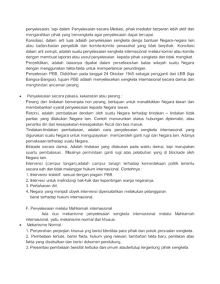 penyelesaian, tapi dalam Penyelesaian secara Mediasi, pihak mediator berperan lebih aktif dan 
mengarahkan pihak yang bersengketa agar penyelesaian dapat tercapai. 
Konsiliasi, dalam arti luas adalah penyelesaian sengketa denga bantuan Negara-negara lain 
atau badan-badan penyelidik dan komite-komite penasehat yang tidak berpihak. Konsiliasi 
dalam arti sempit, adalah suatu penyelesaian sengketa internasional melalui komisi atau komite 
dengan membuat laporan atau ussul penyelesaian kepada pihak sengketa dan tidak mengikat. 
Penyelidikan, adalah biasanya dipakai dalam perselisioshan batas wilayah suatu Negara 
dengan menggunakan fakta-fakta untuk memperlancar perundingan. 
Penyelesian PBB, Dididrikan pada tanggal 24 Oktober 1945 sebagai pengganti dari LBB (liga 
Bangsa-Bangsa), tujuan PBB adalah menyelesaikan sengketa internasional secara damai dan 
menghindari ancaman perang. 
 Penyelesaian secara pakasa, kekerasan atau perang : 
Perang dan tindakan bersenjata non perang, bertujuan untuk menaklukkan Negara lawan dan 
membebankan syarat penyelesaian kepada Negara lawan. 
Retorsi, adalah pembalasan dendam oleh suatu Negara terhadap tindakan – tindakan tidak 
pantas yang dilakukan Negara lain. Contoh menurunkan status hubungan diplomatic, atau 
penarika diri dari kesepakatan-kresepakatan fiscal dan bea masuk. 
Tindakan-tindakan pembalasan, adalah cara penyelesaian sengketa internasional yang 
digunakan suatu Negara untuk mengupayakan memperoleh ganti rugi dari Negara lain. Adanya 
pemaksaan terhadap suatu Negara. 
Blokade secara damai. Adalah tindakan yang dilakukan pada waktu damai, tapi merupakan 
suartu pembalasan. Misalnya permintaan ganti rugi atas pelabuhan yang di blockade oleh 
Negara lain. 
Intervensi (campur tangan),adalah campur tanagn terhadap kemerdekaan politik tertentu 
secara sah dan tidak melanggar hukum internasional. Contohnya : 
1. Intervensi kolektif sesuai dengan piagam PBB. 
2. Intervesi untuk melindungi hak-hak dan kepentingan warga negaranya. 
3. Pertahanan diri. 
4. Negara yang menjadi obyek intervensi dipersalahkan melakukan pelanggaran 
berat terhadap hukum internasional. 
F. Penyelesaian melalui Mahkamah internasional 
Ada dua mekanisme penyelesaian sengketa internasional melalui Mahkamah 
internasional, yaitu mekanisme normal dan khusus. 
 Mekanisme Normal : 
1. Penyerahan perjanjian khusus yng berisi tdentitas para pihak dan pokok persoalan sengketa. 
2. Pembelaan tertulis, berisi fakta, hukum yang relevan, tambahan fakta baru, penilakan atas 
fakta yang disebutkan dan berisi dokumen pendukung. 
3. Presentasi pembelaan bersifat terbuka dan umum atautertutup tergantung pihak sengketa. 
 