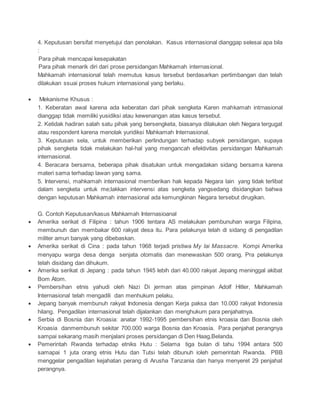 4. Keputusan bersifat menyetujui dan penolakan. Kasus internasional dianggap selesai apa bila 
: 
Para pihak mencapai kesepakatan 
Para pihak menarik diri dari prose persidangan Mahkamah internasional. 
Mahkamah internasional telah memutus kasus tersebut berdasarkan pertimbangan dan telah 
dilakukan ssuai proses hukum internasional yang berlaku. 
 Mekanisme Khusus : 
1. Keberatan awal karena ada keberatan dari pihak sengketa Karen mahkamah intrnasional 
dianggap tidak memiliki yusidiksi atau kewenangan atas kasus tersebut. 
2. Ketidak hadiran salah satu pihak yang bersengketa, biasanya dilakukan oleh Negara tergugat 
atau respondent karena menolak yuridiksi Mahkamah Internasional. 
3. Keputusan sela, untuk memberikan perlindungan terhadap subyek persidangan, supaya 
pihak sengketa tidak melakukan hal-hal yang mengancah efektivitas persidangan Mahkamah 
internasional. 
4. Beracara bersama, beberapa pihak disatukan untuk mengadakan sidang bersama karena 
materi sama terhadap lawan yang sama. 
5. Intervensi, mahkamah internasional memberikan hak kepada Negara lain yang tidak terlibat 
dalam sengketa untuk me;lakkan intervensi atas sengketa yangsedang disidangkan bahwa 
dengan keputusan Mahkamah internasional ada kemungkinan Negara tersebut dirugikan. 
G. Contoh Keputusan/kasus Mahkamah Internasioanal 
 Amerika serikat di Filipina : tahun 1906 tentara AS melakukan pembunuhan warga Filipina, 
membunuh dan membakar 600 rakyat desa itu. Para pelakunya telah di sidang di pengadilan 
militer amun banyak yang dibebaskan. 
 Amerika serikat di Cina : pada tahun 1968 terjadi pristiwa My lai Massacre. Kompi Amerika 
menyapu warga desa denga senjata otomatis dan menewaskan 500 orang. Pra pelakunya 
telah disidang dan dihukum. 
 Amerika serikat di Jepang : pada tahun 1945 lebih dari 40.000 rakyat Jepang meninggal akibat 
Bom Atom. 
 Pembersihan etnis yahudi oleh Nazi Di jerman atas pimpinan Adolf Hitler, Mahkamah 
Internasional telah mengadili dan menhukum pelaku. 
 Jepang banyak membunuh rakyat Indonesia dengan Kerja paksa dan 10.000 rakyat Indonesia 
hilang. Pengadilan internasional telah dijalankan dan menghukum para penjahatnya. 
 Serbia di Bosnia dan Kroasia: anatar 1992-1995 pembersihan etnis kroasia dan Bosnia oleh 
Kroasia danmembunuh sekitar 700.000 warga Bosnia dan Kroasia. Para penjahat perangnya 
sampai sekarang masih menjalani proses persidangan di Den Haag,Belanda. 
 Pemerintah Rwanda terhadap etniks Hutu : Selama tiga bulan di tahu 1994 antara 500 
samapai 1 juta orang etnis Hutu dan Tutsi telah dibunuh ioleh pemerintah Rwanda. PBB 
menggelar pengadilan kejahatan perang di Arusha Tanzania dan hanya menyeret 29 penjahat 
perangnya. 
 
